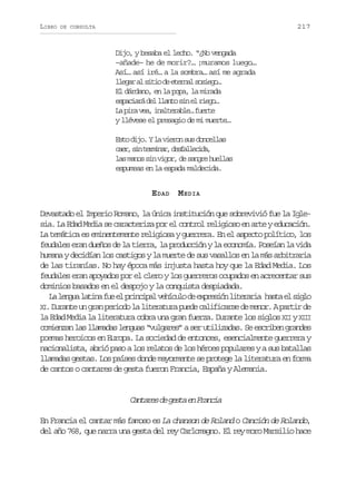 LIBRO

217

DE CONSULTA

Dijo, y besaba el lecho. “¿No vengada
–añade– he de morir?… ¡muramos luego…
Así… así iré… a la sombra… así me agrada
l e a a s t od e e n ls s e o
lgr l ii e tra oig…
El dárdano, en la popa, la mirada
e p c a ád ll a t s ne r e o
sair e lno i l ig…
L pr va iatrbe fet
a ia e, nleal… ure
y llévese el presagio de mi muerte…
Esto dijo. Y la vieron sus doncellas
c e ,s nt r i a ,d s a l c d ,
ar i emnr efleia
las manos sin vigor, de sangre huellas
espumeas en la espada maldecida.

E DAD M EDIA
Devastado el Imperio Romano, la única institución que sobrevivió fue la Iglesia. La Edad Media se caracteriza por el control religioso en arte y educación.
La temática es eminentemente religiosa y guerrera. En el aspecto político, los
feudales eran dueños de la tierra, la producción y la economía. Poseían la vida
humana y decidían los castigos y la muerte de sus vasallos en la más arbitraria
de las tiranías. No hay época más injusta hasta hoy que la Edad Media. Los
feudales eran apoyados por el clero y los guerreros ocupados en acrecentar sus
dominios basados en el despojo y la conquista despiadada.
L l n u l t n f ee p i c p lv h c l d e p e i nl t r r a h s ae s g o
a ega aia u l rnia eíuo e xrsó ieai at l il
X . Durante un gran periodo la literatura puede calificarse de menor. A partir de
I
la Edad Media la literatura cobra una gran fuerza. Durante los siglos XII y XIII
comienzan las llamadas lenguas “vulgares” a ser utilizadas. Se escriben grandes
poemas heroicos en Europa. La sociedad de entonces, esencialmente guerrera y
nacionalista, abrió paso a los relatos de los héroes populares y a sus batallas
llamadas gestas. Los países donde mayormente se protege la literatura en forma
de cantos o cantares de gesta fueron Francia, España y Alemania.

C n a e d g s ae F a c a
atrs e et n rni
En Francia el cantar más famoso es La chanson de Roland o Canción de Rolando,
del año 768, que narra una gesta del rey Carlomagno. El rey moro Marsilio hace

 