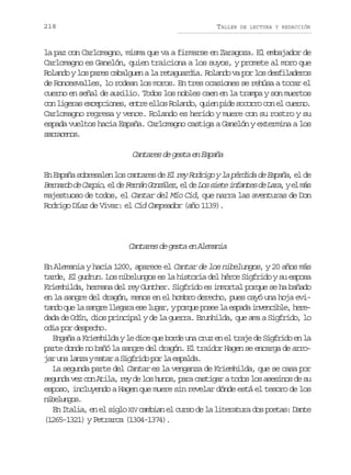 218

TALLER

DE LECTURA Y REDACCIÓN

la paz con Carlomagno, misma que va a firmarse en Zaragoza. El embajador de
Carlomagno es Ganelón, quien traiciona a los suyos, y promete al moro que
Rolando y los pares cabalguen a la retaguardia. Rolando va por los desfiladeros
de Roncesvalles, lo rodean los moros. En tres ocasiones se rehúsa a tocar el
cuerno en señal de auxilio. Todos los nobles caen en la trampa y son muertos
con ligeras excepciones, entre ellos Rolando, quien pide socorro con el cuerno.
Carlomagno regresa y vence. Rolando es herido y muere con su rostro y su
espada vueltos hacia España. Carlomagno castiga a Ganelón y extermina a los
sraeo.
arcns

Cantares de gesta en España
En España sobresalen los cantares de El rey Rodrigo y la pérdida de España el de
,
B r a d d C r i ,e d F r á G n á e ,e d L ss e ei f n e d L r ,ye m s
enro e apo l e enn ozlz l e o it nats e aa l á
majestuoso de todos, el Cantar del Mío Cid, que narra las aventuras de Don
Rodrigo Díaz de Vivar: el Cid Campeador (año 1139).

Cantares de gesta en Alemania
En Alemania y hacia 1200, aparece el Cantar de los nibelungos, y 20 años más
tarde, El gudrun. Los nibelungos es la historia del héroe Sigfrido y su esposa
Kriemhilda, hermana del rey Gunther. Sigfrido es inmortal porque se ha bañado
en la sangre del dragón, menos en el hombro derecho, pues cayó una hoja evitando que la sangre llegara ese lugar, y porque posee la espada invencible, heredada de Odín, dios principal y de la guerra. Brunhilda, que ama a Sigfrido, lo
odia por despecho.
Engaña a Kriemhilda y le dice que borde una cruz en el traje de Sigfrido en la
parte donde no bañó la sangre del dragón. El traidor Hagen se encarga de arrojar una lanza y matar a Sigfrido por la espalda.
La segunda parte del Cantar es la venganza de Kriemhilda, que se casa por
segunda vez con Atila, rey de los hunos, para castigar a todos los asesinos de su
esposo, incluyendo a Hagen que muere sin revelar dónde está el tesoro de los
nblno.
ieugs
En Italia, en el siglo XIV cambian el curso de la literatura dos poetas: Dante
(1265-1321) y Petrarca (1304-1374).

 