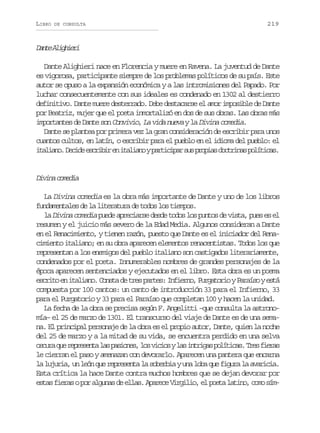 LIBRO

DE CONSULTA

219

D n eA i h e i
at lgir
Dante Alighieri nace en Florencia y muere en Ravena. La juventud de Dante
es vigorosa, participante siempre de los problemas políticos de su país. Este
autor se opuso a la expansión económica y a las intromisiones del Papado. Por
luchar consecuentemente con sus ideales es condenado en 1302 al destierro
definitivo. Dante muere desterrado. Debe destacarse el amor imposible de Dante
por Beatriz, mujer que el poeta inmortalizó en dos de sus obras. Las obras más
importantes de Dante son Convivio, La vida nueva y la Divina comedia.
Dante se plantea por primera vez la gran consideración de escribir para unos
cuantos cultos, en latín, o escribir para el pueblo en el idioma del pueblo: el
i a i n .D c d e c i i e i a i n yp r i i a s sp o i sd c r n sp l t c s
tlao eie srbr n tlao atcpr u rpa otia oíia.

Dvn cmda
iia oei
La Divina comedia es la obra más importante de Dante y uno de los libros
fundamentales de la literatura de todos los tiempos.
l Divina comedia puede apreciarse desde todos los puntos de vista, pues es el
a
resumen y el juicio más severo de la Edad Media. Algunos consideran a Dante
en el Renacimiento, y tienen razón, puesto que Dante es el iniciador del Renacimiento italiano; en su obra aparecen elementos renacentistas. Todos los que
representan a los enemigos del pueblo italiano son castigados literariamente,
condenados por el poeta. Innumerables nombres de grandes personajes de la
época aparecen sentenciados y ejecutados en el libro. Esta obra es un poema
e c i oe i a i n .C n t d t e p r e :I f e n ,P r a o i yP r í oye t
srt n tlao osa e rs ats niro ugtro aas sá
compuesta por 100 cantos: un canto de introducción 33 para el Infierno, 33
para el Purgatorio y 33 para el Paraíso que completan 100 y hacen la unidad.
La fecha de la obra se precisa según F. Angelitti –que consulta la astronomía– el 25 de marzo de 1301. El transcurso del viaje de Dante es de una semana. El principal personaje de la obra es el propio autor, Dante, quien la noche
del 25 de marzo y a la mitad de su vida, se encuentra perdido en una selva
o c r q er p e e t l sp s o e ,l sv c o yl si t i a p l t c s T e f e a
sua u ersna a ains o iis a nrgs oíia. rs irs
le cierran el paso y amenazan con devorarlo. Aparecen una pantera que encarna
la lujuria, un león que representa la soberbia y una loba que figura la avaricia.
Esta crítica la hace Dante contra muchos hombres que se dejan devorar por
estas fieras o por algunas de ellas. Aparece Virgilio, el poeta latino, como sím-

 