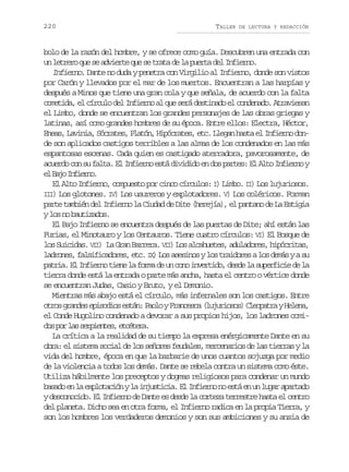 220

TALLER

DE LECTURA Y REDACCIÓN

bolo de la razón del hombre, y se ofrece como guía. Descubren una entrada con
u l t e oq es a v e t q es t a ad l p e t d lI f e n .
n err u e dire u e rt e a ura e niro
Infierno. Dante no duda y penetra con Virgilio al Infierno, donde son vistos
por Carón y llevados por el mar de los muertos. Encuentran a las harpías y
después a Minos que tiene una gran cola y que señala, de acuerdo con la falta
cometida, el círculo del Infierno al que será destinado el condenado. Atraviesan
el Limbo, donde se encuentran los grandes personajes de las obras griegas y
latinas, así como grandes hombres de su época. Entre ellos: Electra, Héctor,
E e s L v n a S c a e ,P a ó ,H p c a e ,e c L e a h s ae I f e n d n
na, aii, órts ltn iórts t. lgn at l niro ode son aplicados castigos terribles a las almas de los condenados en las más
espantosas escenas. Cada quien es castigado aterradora, pavorosamente, de
acuerdo con su falta. El Infierno está dividido en dos partes: El Alto Infierno y
e Bj Ifen.
l ao niro
I
El Alto Infierno, compuesto por cinco círculos: I) Limbo. I ) Los lujuriosos.
II ) Los glotones. IV Los usureros y explotadores. V Los coléricos. Forman
I
)
)
parte también del Infierno la Ciudad de Dite (herejía), el pantano de La Estigia
y l s n b u i ados.
o o atz
El Bajo Infierno se encuentra después de las puertas de Dite; ahí están las
Furias, el Minotauro y los Centauros. Tiene cuatro círculos: VI) El Bosque de
I
I
los Suicidas. V I) La Gran Barrera. V I) Los alcahuetes, aduladores, hipócritas,
l d o e ,f l i i a o e ,e c I )L sa e i o yl st a d r sal sd m syas
arns asfcdrs t. X o ssns o rioe o eá
u
p t i .E I f e n t e el f r ad u c n i v r i o d s el s p r i i d l
ara l niro in a om e n oo netd, ed a uefce e a
tierra donde está la entrada o parte más ancha, hasta el centro o vértice donde
se encuentran Judas, Casio y Bruto, y el Demonio.
Mientras más abajo está el círculo, más infernales son los castigos. Entre
o r sg a d se i o i se t n P o oyF a c s a( u u i s s C e p t ayH l n ,
to rne psdo sá: al rnec ljroo) loar eea
el Conde Hugolino condenado a devorar a sus propios hijos, los ladrones comid sp rl ss r i n e ,e c t r .
o o a epets téea
La crítica a la realidad de su tiempo la expresa enérgicamente Dante en su
obra: el sistema social de los señores feudales, mercenarios de las tierras y la
vida del hombre, época en que la barbarie de unos cuantos sojuzga por medio
de la violencia a todos los demás. Dante se rebela contra un sistema como éste.
Utiliza hábilmente los preceptos y dogmas religiosos para condenar un mundo
b s d e l e p o a i nyl i j s i i .E I f e n n e t e u l g ra a t d
aao n a xltcó a nutca l niro o sá n n ua prao
y desconocido. El Infierno de Dante es desde la corteza terrestre hasta el centro
del planeta. Dicho sea en otra forma, el Infierno radica en la propia Tierra, y
son los hombres los verdaderos demonios y son sus ambiciones y su ansia de

 