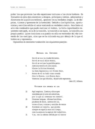 LIBRO

221

DE CONSULTA

poder los que provocan las más espantosas torturas a los otros hombres. Es
frecuente en esta obra encontrar a obispos, príncipes y nobles, gobernantes y
directores de la política medieval, aparecer con su verdadera imagen: la de déspotas, tiranos y opresores de la humanidad. También a los hipócritas, oportunistas y serviles exhibe el autor mostrando su verdadero rostro. Para Dante el
acto más condenable que puede realizar el hombre, la falta imperdonable may r e t c s i a a e l d l t a c ó ,l t a c ó al ss y s l t a c ó as
omne atgd, s a e a riin a riin o uo, a riin u
propio pueblo. Quien traiciona a su pueblo no sólo es merecedor del más tremendo de los castigos, sino que se ha colocado muy por debajo de lo que el
hombre es y representa.
Copiaremos en excelente traducción los siguientes pasajes:

E NTRADA

4

7

2
5

2
8

3
1

INFIERNO

Por mí se va a la ciudad doliente,
Por mí se va al dolor eterno,
Por mí se va tras la perdida gente.
J s i i m v óam a t a t r
utca oi i lo uo,
Hízome la Divina Potestad,
La Suma Sapiencia y el Primer Amor,
Antes de mí no hubo cosa creada
Sino lo Eterno, y yo Eterno duro:
Vosotros los que entráis, dejad toda esperanza.
C n oI I I f e n .
at I, niro
VIVIERON

2
2

DEL

SIN INFAMIA NI LOA

A u s s i o ,l a t sya t sa e
qí uprs lno lo ys
r s n b np re a r s ne t e l s
eoaa o l ie i srla,
por lo que al comenzar me conmoví.
D v r a l n u s i i m sh r i l s
iess ega, doa orbe,
p l b a d d l r a e t sd i a
aars e oo, cno e r,
voces altas y roncas y sonidos de manos
formaban un tumulto, que giraba
siempre en aquella aura sin tiempo,
c m l a e ae l e p r ld lt r e l n .
oo a rn n a sia e oblio
Y yo, con la cabeza ceñida por el horror

 