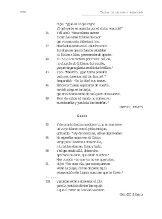 222

TALLER

3
4

3
7

4
0

4
3

4
6

4
9

DE LECTURA Y REDACCIÓN

dije: “¿Qué es lo que oigo?
¿Y qué gente es aquella por el dolor vencida?”
Y él a mí: “Esta mísera suerte
t e e l sa m st i t sd c l r
inn a la rse e oo
q ev v e o s ni f m an l a
u iirn i nai i o.
Mezclados están en el cautivo coro
los ángeles que no fueron rebeldes
ni fieles a Dios, permaneciendo aparte.
El Cielo los rechaza por no ser bellos,
n e p o u d I f e n l sr c b ,
i l rfno niro o eie
y q en n u ag o i r c b r ad e l s ”
a u ign lra eiií e lo.
Y yo: “Maestro, ¿qué tanta pesadez
v e v s l m n a a ít nf e t ? ”
ule u aetr s a ure.
Respondió: “Te lo diré muy breve.
Éstos no tienen esperanza de muerte,
s v d c e ae t nb j ,
u ia ig s a aa
q ee v d o o e t nd c a q i ro r s e t .
u niiss sá e ulue ta ure
Fama de ellos el mundo no conserva;
m s r c r i yj s i i l sd s e a .
ieioda utca o edñn”
C n oI I I f e n .
at I, niro
CARÓN

8
2

Y de pronto hacia nosotros vino en una nave
un viejo blanco con el pelo antiguo,
gritando: “¡Ay de vosotras, almas depravadas!
8
5
No esperéis nunca ver el Cielo:
v n op r l e a o ao r o i l ,
eg aa lvrs ta rla
at n e l se e n s f e oyh e o
iiba tra, ug il.
8
8
Yt q ee t sa l ,á i av v
ú u sá lí nm ia
apártate de ésos, que están muertos.”
Mas cuando vio que yo no me apartaba,
9
1
dijo: “Por otra vía, por otros puertos
v r sl p a a n h sd p s ra u :
eá a ly, o a e aa qí
embarcación más ligera conviene que te lleve.”
. . . ...
124
yp o t se t naa r v s re r o
rna sá taea l í,
p e l j s i i d v n l se p j
us a utca iia a mua
a que el temor se les vuelva deseo.
C n oI I I f e n .
at I, niro

 