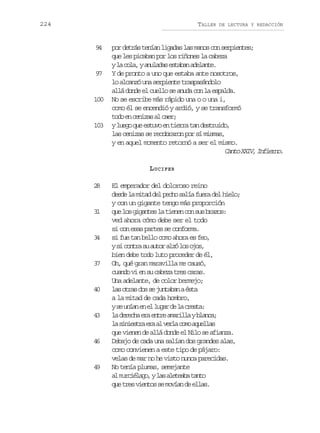 224

TALLER

9
4

9
7

100

103

DE LECTURA Y REDACCIÓN

por detrás tenían ligadas las manos con serpientes;
que les picaban por los riñones la cabeza
yl c l ,ya u a a e t b na e a t .
a oa nlds saa dlne
Y de pronto a uno que estaba ante nosotros,
lo alcanzó una serpiente traspasándolo
allá donde el cuello se anuda con la espalda.
No se escribe más rápido una o o una i,
como él se encendió y ardió, y se transformó
t d e c n z sa c e ;
oo n eia l ar
yl e oq ee t v e t e r t nd s r i o
ug u suo n ira a etud,
las cenizas se recobraron por sí mismas,
y en aquel momento retornó a ser el mismo.
C n oX I ,I f e n .
at XV niro
L UCIFER

2
8

3
1

3
4

3
7

4
0

4
3

4
6

4
9

El emperador del doloroso reino
d s el m t dd lp c os l af e ad lh e o
ed a ia e eh aí ur e il;
y con un gigante tengo más proporción
q el sg g n e l t e e c ns sb a o :
u o iats a inn o u rzs
ved ahora cómo debe ser el todo
si con esas partes se conforma.
si fue tan bello como ahora es feo,
ys c n r s a t ra z l so o ,
i ota u uo ló o js
bien debe todo luto proceder de él,
Oh, qué gran maravilla me causó,
cuando vi en su cabeza tres caras.
Una adelante, de color bermejo;
l so r sd ss j n a a aé t
a ta o e utbn sa
a la mitad de cada hombro,
ys u í ne e l g rd l c e t :
e na n l ua e a rsa
l d r c ae ae t ea a i l yb a c ;
a eeh r nr mrla lna
l s n e t ae aa v r ac m a u l a
a iisr r l el oo qels
que vienen de allá donde el Nilo se afianza.
Debajo de cada una salían dos grandes alas,
como convienen a este tipo de pájaro:
velas de mar no he visto nunca parecidas.
No tenía plumas, semejante
a m r i l g ,yl sa e e b t n o
l ucéao a ltaa at
q et e v e t ss m v a d e l s
u rs ino e oín e la.

 