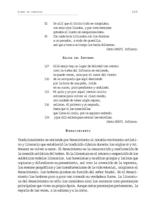 LIBRO

225

DE CONSULTA

5
2

5
5

De allí que el Cocito todo se congelaba;
con seis ojos lloraba, y por tres mentones
goteaba el llanto en sanguinosa baba.
Con cada boca trituraba con los dientes
a un pecador, a modo de gramilla,
a íq eat e au t e p l sh c ad l e t s
s u rs n imo o aí oine.
Canto XXXIV, Infierno.
SALIDA

127

130

133

136

139

DEL

INFIERNO

Allá abajo hay un lugar de Belcebú tan remoto
como la tumba del Infierno se extiende,
no puede verse, sino por el rumor del viento
de un arroyuelo que aquí desciende
por la boca de una peña, roída
en su curso, poco pendiente y ondulado.
Mi guía y yo por aquel camino oculto
entramos para volver al claro mundo;
sin cuidado de tener algún reposo,
salimos, él primero y yo segundo,
h s aq ev l sc s sb l a
at u i a oa els
que lleva el cielo, por un agujero redondo:
yp ra l s l m sp r r m r rl se t e l s
o lí aio aa eia a srla.
Canto XXXIV, Infierno.

RENACIMIENTO
Tradicionalmente se entiende por Renacimiento al notable movimiento artístico y literario que estableció la tradición clásica durante los siglos XV y XVI.
Renacer es volver a nacer. El Renacimiento es la resurrección y reafirmación de
l c e c ó a t s i ad lh m r .E l l t r t r e e r t r oor a a i i nd l s
a rain rítc e obe n a ieaua s l eon eprcó e o
auténticos modelos literarios. Los humanistas y eruditos griegos y latinos que
copiaron y difundieron su pensamiento, así como la invención de la imprenta,
l sa a c sg o r f c syl st a s o m c o e d l v d m t r a ,o i i a o e
o vne egáio a rnfrains e a ia aeil rgnrn l
Renacimiento. Los hombres giraban en función del señor feudal. En el Renacimiento los hombres poco a poco van tomando su verdadera forma. La literatura del Renacimiento no sólo los considera sino los reconoce como personajes
principales que viven su propia época. Aunque estos personajes pertenezcan, la
mayoría de las veces, a la nobleza y a la corte.

 