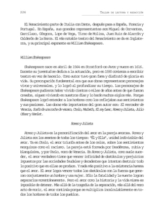 226

TALLER

DE LECTURA Y REDACCIÓN

El Renacimiento parte de Italia con Dante, después pasa a España, Francia y
Portugal. En España, sus grandes representantes son Miguel de Cervantes,
Garcilazo, Góngora, Lope de Vega, Tirso de Molina, Juan Ruiz de Alarcón y
Calderón de la Barca. El más notable teatro del Renacimiento se da en Inglaterra, y su principal exponente es William Shakespeare.

W l i mS a e p a e
ila hkser
Shakespeare nace en abril de 1564 en Stratford-on-Avon y muere en 1616.
Durante su juventud se dedica a la actuación, pero en 1590 comienza a escribir
teatro en vez de hacerlo. Como autor tuvo gran fama y disfrutó de gloria en
vida. Su preocupación fundamental era que sus obras representaran personajes
vivos y universales, y lo logró al profundizar su tiempo. Los personajes de
Shakespeare pudieron haber vivido cientos o miles de años antes de que fueran
creados, siguen viviendo en nuestros días y lo harán muchos siglos más. Porque
Shakespeare logró entender a los hombres como los reflejaban sus sentimientos
y sus pasiones. Las obras más importantes del gran autor son: El mercader de
V n c a S e od u an c ed v r n ,O e o M c e h E r yL a ,R m oyJ l e a J l o
eei, uñ e n oh e eao tl, abt, l e er oe uit, ui
C s ryH m e .
éa alt

R m oyJ l e a
oe uit
Romeo y Julieta es la personificación del amor en la pareja amorosa. Romeo y
Julieta son los amantes de todos los tiempos: “Él y Ella”, unidad indivisible del
amor. Ya en Otelo, el amor triunfa antes de los celos, sobre los sentimientos
mezquinos como el racismo. La pareja está formada por Desdémona, rubia y
blanquísima, y por Otelo, moro de Venecia. En Romeo y Julieta, como suele suceder, el amor verdadero tiene que vencer infinidad de obstáculos y prejuicios
impuestos por las sociedades feudales y decadentes que intentan destruir todo
lo positivo que en ellas se produce. Y nada más positivo a la existencia humana
que el amor. El amor logra vencer todos los obstáculos con la fuerza que generan conjuntamente un hombre y una mujer. Sólo la fatalidad y la muerte logran
separarlos momentáneamente. Pero el amor como la historia y la vida misma es
imposible de detener. Más allá de la tragedia de la separación, más allá del mero
acto de morir, el amor continúa porque se multiplica incalculablemente en todos los hombres de todos los pueblos.

 