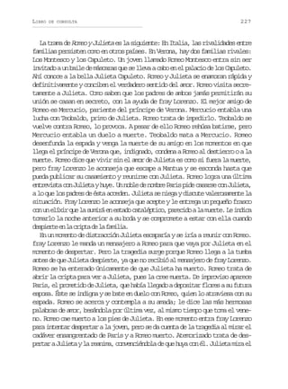 LIBRO

DE CONSULTA

227

La trama de Romeo y Julieta es la siguiente: En Italia, las rivalidades entre
familias persisten como en otros países. En Verona, hay dos familias rivales:
Los Montesco y los Capuleto. Un joven llamado Romeo Montesco entra sin ser
invitado a un baile de máscaras que se lleva a cabo en el palacio de los Capuleto.
Ahí conoce a la bella Julieta Capuleto. Romeo y Julieta se enamoran rápida y
definitivamente y conciben el verdadero sentido del amor. Romeo visita secretamente a Julieta. Como saben que los padres de ambos jamás permitirán su
unión se casan en secreto, con la ayuda de fray Lorenzo. El mejor amigo de
Romeo es Mercucio, pariente del príncipe de Verona. Mercucio entabla una
lucha con Teobaldo, primo de Julieta. Romeo trata de impedirlo. Teobaldo se
vuelve contra Romeo, lo provoca. A pesar de ello Romeo rehúsa batirse, pero
Mercucio entabla un duelo a muerte. Teobaldo mata a Mercucio. Romeo
desenfunda la espada y venga la muerte de su amigo en los momentos en que
llega el príncipe de Verona que, indignado, condena a Romeo al destierro o a la
muerte. Romeo dice que vivir sin el amor de Julieta es como si fuera la muerte,
pero fray Lorenzo le aconseja que escape a Mantua y se esconda hasta que
pueda publicar su casamiento y reunirse con Julieta. Romeo logra una última
entrevista con Julieta y huye. Un noble de nombre Paris pide casarse con Julieta,
a lo que los padres de ésta acceden. Julieta se niega y discute valerosamente la
situación. Fray Lorenzo le aconseja que acepte y le entrega un pequeño frasco
c nu e í i q el s m r e e t d c t l p i o p r c d al m e t .L i d c
o n lxr u a uiá n sao aaétc, aeio a ure e nia
tomarlo la noche anterior a su boda y se compromete a estar con ella cuando
d s i r ee l c i t d l f m l a
epet n a rpa e a aii.
En un momento de distracción Julieta escaparía y se iría a reunir con Romeo.
fray Lorenzo le manda un mensajero a Romeo para que vaya por Julieta en el
momento de despertar. Pero la tragedia surge porque Romeo llega a la tumba
antes de que Julieta despierte, ya que no recibió al mensajero de fray Lorenzo.
Romeo se ha enterado únicamente de que Julieta ha muerto. Romeo trata de
abrir la cripta para ver a Julieta, pues la cree muerta. De improviso aparece
Paris, el prometido de Julieta, que había llegado a depositar flores a su futura
esposa. Éste se indigna y se bate en duelo con Romeo, quien lo atraviesa con su
espada. Romeo se acerca y contempla a su amada; le dice las más hermosas
palabras de amor, besándola por última vez, al mismo tiempo que toma el veneno. Romeo cae muerto a los pies de Julieta. En ese momento entra fray Lorenzo
para intentar despertar a la joven, pero se da cuenta de la tragedia al mirar el
cadáver ensangrentado de Paris y a Romeo muerto. Atemorizado trata de despertar a Julieta y la reanima, convenciéndola de que huya con él. Julieta mira el

 