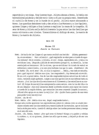 228

TALLER

DE LECTURA Y REDACCIÓN

espectáculo y se niega. fray Lorenzo huye. Julieta abraza a Romeo, le habla con
hermosísimas palabras y decide morir junto a él por su propia mano. Desenfunda
el cuchillo de Romeo y se lo hunde en el pecho. Julieta muere abrazando a
Romeo. Los guardias descubren todo y dan aviso a los Montesco y a los Capuleto,
quienes llegan y obligan a fray Lorenzo a explicar la causa de la tragedia. El
amor de Romeo y Julieta sella definitivamente la paz entre las dos familias que
nunca volvieron a ser rivales. Transcribimos el diálogo de amor, la muerte de
Romeo y la muerte de Julieta.
ACTO II
ESCENA II
JARDÍN DE CAPULETO
ROMEO. ¡Se burla de las llagas el que nunca recibió una herida! ( u i t ,a a e ea r Jlea prc ri
eo slni! qé epadr e be ao rvs e qe
b ,e u av n a a ) P r ¡ i e c o , ¿ u r s l n o s a r p s a t a é d a u a n n etn.
l av n a a ¡ se o i n e yJ l e a e s l ¡ u g ,e p e d n es l ym t al
l etn? E l ret, uit, l o! Sre slnet o, aa a
envidiosa luna, lánguida y pálida de sentimiento porque tú, su doncella, la has
aventajado en hermosura! ¡No la sirvas, que es envidiosa! Su tocado de vestal es
enfermizo y amarillento, y no son sino bufones los que lo usan. ¡Deséchalo! ¡Es
mi dueña! ¡Oh, es mi amor! ¡Oh, si ella lo supiera!... Habla…; mas nada se escucha;
pero ¿qué importa? ¡Hablan sus ojos; les responderé!… Soy demasiado atrevido.
No es a mí a quien habla. Dos de las más resplandecientes estrellas de todo el
c e o t n e d a g nq e a e ,r e a as so o q eb i l ne s se f r sh s as
il, eino lú uhcr ugn u js u rle n u sea at u
r t r o ¿ s l so o d e l e t v e a e e f r a e t yl se t e l se s r s
eon. Y i o js e la suirn n l immno a srla n u ot o ¡ lf l o d s sm j l a a e g n a í ae o a t o ,c m l l zd ld aal
r? E ugr e u eils vrozra ss srs oo a u e í a
de una lámpara! ¡Sus ojos lanzarían desde la bóveda celeste unos rayos tan claros
a través de la región etérea, que cantarían las aves creyendo llegada la aurora!…
¡Mirad cómo apoya en su mano la mejilla! ¡Oh! ¡Quién fuera guante de esa mano
p r p d rt c re am j l a
aa oe oa s eil!
JULIETA. ¡Ay de mí!
ROMEO. Habla. ¡Oh! ¡Habla otra vez, ángel resplandeciente!…
Porque esta noche apareces tan esplendorosa sobre mi cabeza como un alado mens j r c l s ea t l so o e t t c sym r v l a o d l sm r a e ,q es i c i a
aeo eet ne o js sáio aailds e o otls u e nlnn
h c aa r sp r v r e c a d é c b l as b el st r a p r z s sn b syn v g
ai tá aa el, uno l aag or a ads eeoa ue aea
e e s n d la r .
n l eo e ie
JULIETA. ¡Oh, Romeo, Romeo! ¿Por qué eres tú Romeo? Niega a tu padre y rehúsa
tu nombre; o, si no quieres, júrame tan sólo que me amas, y dejaré yo de ser una
Cplt.
aueo

 