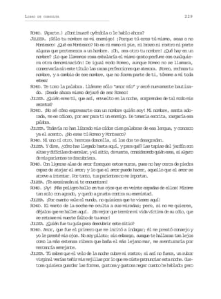 LIBRO

DE CONSULTA

229

ROMEO. (Aparte.) ¿Continuaré oyéndola o le hablo ahora?
JULIETA. ¡Sólo tu nombre es mi enemigo! ¡Porque tú eres tú mismo, seas o no
Montesco! ¿Qué es Montesco? No es ni mano ni pie, ni brazo ni rostro ni parte
alguna que pertenezca a un hombre. ¡Oh, sea otro tu nombre! ¿Qué hay en un
nombre? ¡Lo que llamamos rosa exhalaría el mismo grato perfume con cualquiera otra denominación! De igual modo Romeo, aunque Romeo no se llamara,
c n e v r as ne t t t l l sr r sp r e c o e q ea e o a ¡ o e ,r c a at
osraí i se íuo a aa efcins u tsr. Rmo ehz u
nombre, y a cambio de ese nombre, que no forma parte de ti, tómame a mí toda
etr!
nea
ROMEO. Te tomo la palabra. Llámame sólo “amor mío” y seré nuevamente bautizado. ¡Desde ahora mismo dejaré de ser Romeo!
JULIETA. ¿Quién eres tú, que así, envuelto en la noche, sorprendes de tal modo mis
sceo?
erts
ROMEO. ¡No sé cómo expresarte con un nombre quién soy! Mi nombre, santa adorada, me es odioso, por ser para ti un enemigo. De tenerla escrita, rasgaría esa
plba
aar.
JULIETA. Todavía no han librado mis oídos cien palabras de esa lengua, y conozco
ya el acento. ¿No eres tú Romeo y Montesco?
ROMEO. Ni uno ni otro, hermosa doncella, si los dos te desagradan.
JULIETA. Y dime, ¿cómo has llegado hasta aquí, y para qué? Las tapias del jardín son
a t syd f c l sd e c l r ye s t o d m e t ,c n i e a d q i ne e ,s a g n
la iíie e saa, l ii, e ure osdrno ué rs i luo
d m sp r e t st d s u r e a
e i aine e ecbir.
ROMEO. Con ligeras alas de amor franquee estos muros, pues no hay cerca de piedra
capaz de atajar el amor; y lo que el amor puede hacer, aquello que el amor se
a r v ai t n a .P rt n o t sp r e t sn m i p r a .
tee netr o at, u aine o e motn
LEA
JU I T . ¡Te asesinarán si te encuentran!
ROMEO. ¡Ay! ¡Más peligro hallo en tus ojos que en veinte espadas de ellos! Mírame
tan solo con agrado, y quedo a prueba contra su enemistad.
JULIETA. ¡Por cuanto vale el mundo, no quisiera que te viesen aquí!
ROMEO. El manto de la noche me oculta a sus miradas; pero, si no me quieres,
déjalos que me hallen aquí. ¡Es mejor que termine mi vida víctima de su odio, que
se retrase mi muerte falto de tu amor!
JULIETA. ¿Quién fue tu guía para descubrir este sitio?
ROMEO. Amor, que fue el primero que me incitó a indagar; él me prestó consejo y
yo le presté mis ojos. No soy piloto; sin embargo, aunque te hallaras tan lejos
como la más extensa ribera que baña el más lejano mar, me aventuraría por
mercancía semejante.
JULIETA. Tú sabes que el velo de la noche cubre mi rostro; si así no fuera, un rubor
virginal verías teñir mis mejillas por lo que me oíste pronunciar esta noche. Gustosa quisiera guardar las formas, gustosa y gustosa negar cuanto he hablado; pero

 