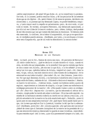 230

TALLER

DE LECTURA Y REDACCIÓN

¡adiós cumplimientos! ¿Me amas? Sé que dirás: sí, yo te creeré bajo tu palabra.
Con todo, si lo jurases, podría resultar falso, y de los perjurios de los amantes
dicen que se ríe Júpiter. ¡Oh, gentil Romeo! Si de veras me quieres, decláralo con
sinceridad; o, si piensas que soy demasiado ligera, me pondré desdeñosa y esquiva, y tanto mayor será tu empeño en galantearme; pero, de otro modo, ni por
todo el mundo. En verdad, arrogante Montesco, soy demasiado apasionada, y
p re l t lv zt l e d l v a am c n u t ; p r ,c é m ,h d l o d r p u b s
o lo a e ids e iin i odca eo ree iag, aé rea
de ser más sincera que las que tienen más destreza en disimular. Yo hubiera sido
más reservada, lo confieso, de no haber tú sorprendido, sin que yo me apercibiese, mi verdadera pasión amorosa. ¡Perdóname, por tanto, y no atribuyas a liviano
amor esta flaqueza mía, que de tal modo ha descubierto la oscura noche!

A CTO V
ESCENA III
MAUSOLEO DE LOS CAPULETO
ROMEO. ¡Lo haré, por mi fe!… Veamos de cerca esa cara. ¡El pariente de Mercucio!
¡El noble conde Paris!… ¿Qué me decía mi criado durante el viaje, cuando mi
alma, en medio de sus tempestades, no le atendía? Creo que me contaba que Paris
se iba a casar con Julieta… ¿No era eso lo que dijo, o lo he soñado? ¿O es que
estoy tan loco que, oyéndote hablar de Julieta, imaginé tal cosa?… ¡Oh! ¡Dame la
m n ,t q e c m y ,h ss d i s r t e e l b of n s od l d s r c a ¡ ot
ao ú u, oo o a io ncio n l ir uet e a egai! Y e
enterraré en una tumba triunfal! ¿Una tumba? ¡Oh, no! ¡Una linterna, joven víctima! Por que aquí descansa Julieta, y su hermosura transforma esta cripta en un
r g os l nd f e t ,r d a t d l z ( o o a d aP r se e m u o e . ¡ u r e
ei aó e isa aine e u. Clcno ai n l aslo) Met,
un muerto te entierra!… ¡Cuántas veces, cuando los hombres están a punto de
expirar, experimentan un instante de alegría, a la que llaman sus enfermeros el
relámpago precursor de la muerte! ¡Oh! ¿Cómo puedo llamar a esto un relámpago? ¡Oh! ¡Amor mío! ¡Esposa mía! ¡La muerte, que ha saboreado el néctar de tu
aliento, ningún poder ha tenido aún sobre tu belleza! ¡Tú no has sido vencida! ¡La
enseña de la hermosura ostenta todavía su carmín en tus labios y mejillas, y el
pálido estandarte de la muerte no ha sido enarbolado aquí!… Teobaldo, ¿eres tú
quien yace en esa sangrienta mortaja? ¡Oh! ¿Qué mayor favor puedo hacer por ti
que, con la mano que segó en flor tu juventud, tronchar la del que fue tu adversario? ¡Perdóname, primo mío! ¡Ah! ¡Julieta querida! ¿Por qué eres aún tan bella?
¿Habré de creer que el fantasma incorpóreo de la muerte se ha prendado de ti y
que ese aborrecido monstruo descarnado te guarda en esas tinieblas, reservándote para manceba suya? ¡Así lo temo, y por ello permaneceré siempre a tu lado, sin

 