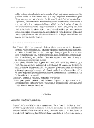 LIBRO

231

DE CONSULTA

salir jamás de este palacio de noche sombría! ¡Aquí, aquí quiero quedarme con los
gusanos, doncellas de tu servidumbre! ¡Oh! ¡Aquí fijaré mi eterna morada, para
l b a ae t c r e h s i d d lm n o d ly g d lm li f u od l se t e l s …
irr sa an, ataa e ud, e uo e a nlj e a srla!
¡Ojos míos, lanzad vuestra última mirada! ¡Brazo, dad vuestro último abrazo! Y
v s t o ,¡ hl b o ! p e t sd la i n o s l a c nu l g t m b s e p c os n
oors o ais, ura e let, eld o n eíio eo l at i
f nc nl a a a a o am e t .( o i n oe f a c d v n n . ¡ e ,a a g c n u t r
i o a cprdr ure Cged l rso e eeo) Vn mro odco!
¡Ven, guía fatal! ¡Tú, desesperado piloto, lanza ahora de golpe, para que vaya a
e t e l r ec n r l sd r sr c s t m l r c ob j l h r od n v g r ( e i n o )
srlas ota a ua oa, u ateh ae, at e aea! Bbed.
¡Brindo por mi amada! ¡Oh, sincero boticario! ¡Tus drogas son activas!… Así
muero… ¡con un beso!… (Muere.)
… … … … … … … … … … … … …
FRAY LORENZO. ¡Oigo cierto rumor! ¡Señora, abandonemos este antro de muerte,
contagio y sueño contranatural! ¡Un poder superior a nuestras fuerzas ha frustrado nuestros planes! Vámonos, vámonos de aquí. Tu esposo yace ahí muerto, en tu
s n ,yP r st m i n V n y t h r i g e a e u ac m n d dd s n a r l g o
eo ai abé. e; o e aé nrsr n n ouia e ats eiisas. ¡No me interrogues, pues la ronda se acerca! ¡Vamos, ven, buena Julieta! ¡No
me atrevo a permanecer más tiempo!
JULIETA. ¡Vete, márchate de aquí, pues yo no me moveré! (Sale fray Lorenzo). ¿Qué
veo? ¿Una copa apretada en la mano de mi fiel amor? ¡El veneno, por lo visto, ha
sido la causa de su prematuro fin!… ¡Oh, ingrato! ¿Todo lo apuraste, sin dejar una
gota amiga que me ayude a seguirte? ¡Besaré tus labios!… ¡Quizá quede en ellos
un resto de ponzoña para hacerme morir con un reconfortante! (Besándole.) ¡Tus
l b o e t nc l e t st d v a
ais sá aine oaí!
GUARDIA l°. (Dentro.) ¡Guíanos, muchacho! ¿Por dónde?
JULIETA. ¿Qué? ¿Rumor? ¡Seamos breves entonces! (Cogiendo la daga de Romeo.) ¡Oh,
d g b e h c o a ¡ s ae t v i a ( i i n o e )¡ n o é e ea u yd m l m e t !
aa inehr! Et s u an! Hréds. Emhct qí ae a ure
Ce or l aáe e oe ur.
( a s b ee c d v rd R m oym e e )

J l oC s r
ui éa
La maestra Irma Molina sintetiza:
I s i a o e l h s o i d R m , S a e p a e e c i e e d a a Julio César p b i a o
nprd n a itra e oa hkser srb l rm
, ulcd
en 1623 y que pertenece a la época de su madurez como autor; la obra se refiere al
asesinato del conquistador de las Galias y gobernante romano. Julio César, quien fue
abatido de 42 puñaladas a la salida del Senado, en el año 44 a.C. por sus enemigos

 