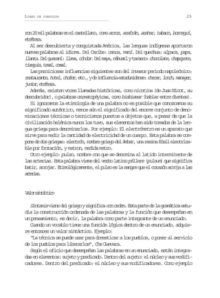 LIBRO

DE CONSULTA

25

r n2 m lp l b a e e c s e l n ,c m a r z a a r n a a a ,t b c ,b r e u ,
o 0 i aars n l atlao oo ro, zfá, zhr aao ocgí
ectr.
téea
Al ser descubierta y conquistada América, las lenguas indígenas aportaron
nuevas palabras al idioma. Del Caribe: canoa, maní. Del quechua: alpaca, papa,
l a t .D lg a a í l a a c n o .D lm y ,n h a lyt r s o c o o a e c a o o e
lna e urn: lm, ódr e aa áut aac: hclt, hppt,
t a g i ,t m l c m l
inus aa, oa.
Las perniciosas influencias siguientes son del invasor periodo napoleónico:
r s a r n e h t l c o e ,e c ,yd i f u n i e t d n d n e c e a ,l n h m n g r
etuat, oe, hfr t. e nleca sauies: hcr oc, aae,
j n o ,e c t r .
uir téea
Además, existen voces llamadas históricas, como nicotina (de Juan Nicot, su
descubridor), o palabras onomatopéyicas, como bisbisear (hablar entre dientes).
Si ignoramos la etimología de una palabra no es posible que conozcamos su
significado auténtico, menos aún el significado del enorme conjunto de denominaciones técnicas o tecnicismos puestos a objetos que, a pesar de que la
civilización helénica nunca los tuvo, sus elementos han sido tomados de la lengua griega para denominarlos. Por ejemplo: El electrómetro es un aparato que
sirve para medir la cantidad de electricidad de un cuerpo. Esta palabra se comp n d d sg i g s e e t ó ,n m r g i g d lá b r u ar s n f s le e t i a
oe e o rea: lcrn obe reo e ma, n eia ói lcrzble por frotación, y metron medida metro.
,
Otro ejemplo: pulso, nombre con que se denomina al latido intermitente de
las arterias. Esta palabra viene del verbo latino péllere (
pulsum) que significa
b t r a r j r E i o ó i a e t ,e p l oe l s n r q ee c r z na r j al s
ai, roa. tmlgcmne l us s a age u l oaó roa a
atra.
reis

V l rs n á t c
ao itcio
S n a i v e ed lg i g ys g i i a c no d n E t p r ed l g a á i ae t itxs in e reo infc o re. sa at e a rmtc su
dia la construcción ordenada de las palabras y la función que desempeñan en
un pensamiento, es decir, la palabra como parte integrante de un enunciado.
Cuando un vocablo tiene una función lógica dentro de un enunciado, adquiere entonces un valor sintáctico. Ejemplo:
“La técnica se puede usar para domesticar a los pueblos, o poner al servicio
de los pueblos para liberarlos”, Che Guevara.
Según el oficio que desempeñan las palabras en un enunciado, están integradas en elementos: sujeto y predicado. Dentro del sujeto: el núcleo y sus modificadores. Dentro del predicado: el núcleo y sus modificadores. Como ejemplo

 
