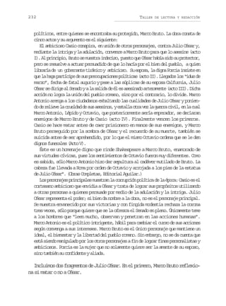 232

TALLER

DE LECTURA Y REDACCIÓN

políticos, entre quienes se encontraba su protegido, Marco Bruto. La obra consta de
cinco actos y su argumento es el siguiente:
El ambicioso Casio conspira, en unión de otros personajes, contra Julio César y,
mediante la intriga y la adulación, convence a Marco Bruto para que lo asesine (acto
I .A p i c p o B u os m e t ai d c s ,p e t q eC s rh b as d s p o e t r
) l rnii, rt e usr neio uso u éa aí io u rtco,
pero se resuelve a actuar persuadido de que lo hacía por el bien del pueblo, a quien
l b a í d u g b r a t t r n c y a b c o o S e p s ,l d g aP r i i s s ee
irra e n oenne iáio miis. u soa a in oca nit n
q el h g p r í i ed s sp e c p c o e p l t c s( c oI ) L e a o l s“ d sd
u a aa atcp e u rouains oíia at I. lgds o iu e
marzo”, fecha de fatal augurio y pese a las súplicas de su esposa Calfurnia, Julio
C s rs d r g a S n d yal s l d d é e a e i a oa t r m n e( c oI I .D c a
éa e iie l eao
a aia e l s ssnd reaet at I) ih
acción no logra la unión del pueblo romano, sino por el contrario, lo divide. Marco
Antonio arenga a los ciudadanos exhaltando las cualidades de Julio César y poniend d r l e el c u l a d s sa e i o ,ye t l ao r v zl g e r c v l e l c a
o e eiv a redd e u ssns sal ta e a ura ii, n a ul
Marco Antonio, Lépido y Octavio, que posteriormente sería emperador, se declaran
enemigos de Marco Bruto y de Casio (acto IV). Finalmente vencen los primeros.
Casio se hace matar antes de caer prisionero en manos de sus enemigos, y Marco
Bruto perseguido por la sombra de César y el recuerdo de su muerte, también se
suicida antes de ser aprehendido, por lo que el mismo Octavio ordena que se le den
dignos funerales (Acto V).
Éste es un homenaje digno que rinde Shakespeare a Marco Bruto, enamorado de
sus virtudes cívicas, pues los sentimientos de Octavio fueron muy diferentes. Como
es sabido, sólo Marco Antonio hizo dar sepultura al cadáver mutilado de Bruto. La
cabeza fue llevada a Roma por orden de Octavio y arrojada a los pies de la estatua
de Julio César”. (Obras Completas, Editorial Aguilar.)
L sp r o a e p i c p l sm e t a l c r u c ó p l t c d l é o a C s oe e
o esnjs rniae usrn a orpin oíia e a pc: ai s l
cortesano ambicioso que envidia a César y trata de lograr sus propósitos utilizando
a otras personas a quienes persuade por medio de la adulación y la intriga. Julio
César representa el poder; si bien da nombre a la obra, no es el personaje principal.
Se muestra envanecido por sus victorias y con fingida modestia rechaza la corona
tres veces, sólo porque quiere que se la ofrezca el Senado en pleno. Únicamente teme
a los hombres que “leen mucho, observan y penetran en las acciones humanas”.
Marco Antonio es el político intrigante, hábil para cambiar el curso de sus acciones
según convenga a sus intereses. Marco Bruto es el único personaje que mantiene un
ideal, el bienestar y la libertad del pueblo romano. Sin embargo, no se da cuenta que
está siendo manipulado por los otros personajes a fin de lograr fines personalistas y
ambiciosos. Porcia es la mujer que no solamente quiere ser la amante de su esposo,
sino también su confidente y aliada.

Incluimos dos fragmentos de Julio César En el primero, Marco Bruto reflexio.
na si matar o no a César.

 