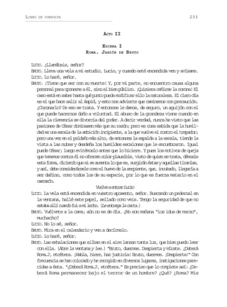 LIBRO

233

DE CONSULTA

ACTO II
ESCENA I
R OMA. JARDÍN DE BRUTO
LUCIO. ¿Llamábais, señor?
BRUTO. Lleva una vela a mi estudio, Lucio, y cuando esté encendida ven y avísame.
LUCIO. Lo haré, señor.
BRUTO. ¡Tiene que ser con su muerte! Y, por mi parte, no encuentro causa alguna
personal para oponerme a él, sino el bien público. ¡Quisiera ceñirse la corona! El
c s e t e s b rh s aq ép n op e am d f c re l l n t r l z .E c a od a
ao sá n ae at u ut ud oiia lo a auaea l lr í
es el que hace salir al áspid, y esto nos advierte que caminemos con precaución.
¿Coronarlo? De eso se trata. Y entonces le damos, de seguro, un aguijón con el
que puede hacernos daño a voluntad. El abuso de la grandeza viene cuando en
ella la clemencia se divorcia del poder. A decir verdad, nunca he visto que las
pasiones de César dominasen más que su razón; pero es cosa sabida que la humildad es una escala de la ambición incipiente, a la que vuelve el rostro el trepador;
pero una vez en el peldaño más alto, da entonces la espalda a la escala, tiende la
vista a las nubes y desdeña los humildes escalones que le encumbraron. Igual
puede César; luego evitémoslo antes que lo hiciere. Y pues los motivos de queja
que tenemos contra él no ofrecen color plausible, visto de quien se trata, démosle
e t f r a d c e d q es s a m n al q ee ,s r i á é t sya u l a t r n a ,
sa om, iino u i e uet o u s ugrn sa qels iaís
ya í d b c n i e á s l c m e h e od l s r i n e q e i c b d ,l e a í a
s, ee osdrree oo l uv e a epet, u, nuao lgra
ser dañino, como todos los de su especie, por lo que es fuerza matarlo en el
csaó.
acrn
V e v ae t a L c o
ule nrr ui
LUCIO. La vela está encendida en vuestro aposento, señor. Buscando un pedernal en
la ventana, hallé este papel, sellado como veis. Tengo la seguridad de que no
e t b a l c a d f iam l c o ( ee t e al c r a )
saa lí uno u i eh. L nrg a at.
BRUTO. Vuélvete a la cama; aún no es de día. ¿No son mañana “los idus de marzo”,
muchacho?
LUCIO. No lo sé, señor.
BRUTO. Mira en el calendario y ven a decírmelo.
LUCIO. Lo haré, señor.
BRUTO. Las exhalaciones que silban en el aire lanzan tanta luz, que bien puedo leer
con ella. (Abre la ventana y lee.) “Bruto, duermes. Despierta y mírate. ¿Deberá
Roma…?, etcétera. ¡Habla, hiere, haz justicia! Bruto, duermes. ¡Despierta!” Con
frecuencia se han colocado y he recogido en diversos lugares, instigaciones parecidas a ésta. “¿Deberá Roma…?, etcétera.” Es preciso que lo complete así: ¿Deberá Roma permanecer bajo el terror de un hombre? ¿Qué? ¿Roma? Mis

 