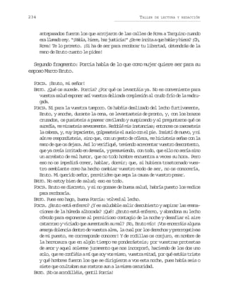234

TALLER

DE LECTURA Y REDACCIÓN

antepasados fueron los que arrojaron de las calles de Roma a Tarquino cuando
e al a a or y “ H b a h e e h zj s i i ! ¿ em i c t aq eh b eyh e a ¡ h
r lmd e. ¡al, ir, a utca” S e nia u al ir? O,
Roma! Te lo prometo. ¡Si ha de ser para recobrar tu libertad, obtendrás de la
mano de Bruto cuanto le pides!

Segundo fragmento: Porcia habla de lo que como mujer quiere ser para su
esposo Marco Bruto.
PORCIA. ¡Bruto, mi señor!
BRUTO. ¿Qué os sucede. Porcia? ¿Por qué os levantáis ya. No es conveniente para
vuestra salud exponer así vuestra delicada complexión al crudo frío de la madrugd.
aa
PORCIA. Ni para la vuestra tampoco. Os habéis deslizado del lecho furtivamente,
Bruto, y anoche, durante la cena, os levantasteis de pronto, y, con los brazos
cruzados, os pusisteis a pasear cavilando y suspirando y al preguntaros qué os
sucedía, me mirasteis severamente. Redoblé mis instancias; entonces os rascasteis
l c b z ,y m yi p c e t ,g l e s e se s e oc ne p e I s s íd n e o yn
a aea , u maine opati l ul o l i. nit e uv, i
aún me respondisteis, sino que, con un gesto de cólera, me hicisteis señas con la
mano de que os dejara. Así lo verifiqué, temiendo acrecentar vuestro descontento,
que ya creía irritado en demasía, y presumiendo, con todo, que ello no sería sino
un arrebato de mal humor, que no todo hombre encuentra a veces su hora. Pero
eso no os impedirá comer, hablar, dormir; que, si hubiera trastornado vuestro semblante como ha hecho cambiar vuestro modo de ser, no os conocería,
Bruto. Mi querido señor, permitidme que sepa la causa de vuestro pesar.
BRUTO. No estoy bien de salud; eso es todo.
PORCIA. Bruto es discreto, y si no gozase de buena salud, habría puesto los medios
pr rcbal.
aa eorra
BRUTO. Pues eso hago, buena Porcia: volved al lecho.
PORCIA. ¿Bruto está enfermo? ¿Y es saludable salir descubierto y aspirar las emanaciones de la húmeda alborada? ¡Qué! ¿Bruto está enfermo, y abandona su lecho
cómodo para exponerse al pernicioso contagio de la noche y desafiar el aire
catarroso y viciado que aumentarán su mal? ¡No, Bruto mío! ¡Vos encerráis alguna
amarga dolencia dentro de vuestra alma, la cual por los derechos y prerrogativas
de mi puesto, me corresponde conocer! Y de rodillas os conjuro, en nombre de
la hermosura que en algún tiempo me ponderásteis; por vuestras protestas
de amor y aquel solemne juramento que nos incorporó, haciendo de los dos uno
solo, que me confiéis a mí que soy vos mismo, vuestra mitad, por qué estáis triste
y qué hombres fueron los que se dirigieron a vos esta noche, pues había seis o
siete que ocultaban sus rostros aun a la misma oscuridad.
UO
BR T . ¡No os arrodilléis, gentil Porcia!

 
