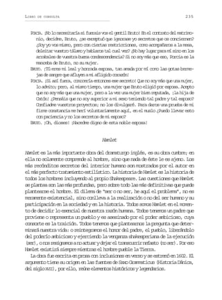 LIBRO

235

DE CONSULTA

PO C A. ¡No lo necesitaría si fuerais vos el gentil Bruto! En el contrato del matrimoRI
nio, decidme, Bruto, ¿se exceptuó que ignorase yo secretos que os conciernen?
¿Soy yo vos mismo, pero con ciertas restricciones, como acompañaros a la mesa,
deleitar vuestro tálamo y hablaros tal cual vez? ¿No hay lugar para mí sino en los
arrabales de vuestra buena condescendencia? Si no soy más que eso, Porcia es la
manceba de Bruto, no su mujer.
BRUTO. ¡Tú eres mi leal y honrada esposa, tan amada por mí como las gotas bermejas de sangre que afluyen a mi afligido corazón!
PORCIA. ¡Si así fuera, conocería entonces ese secreto! Que no soy más que una mujer,
lo admito; pero, al mismo tiempo, una mujer que Bruto eligió por esposa. Acepto
que no soy más que una mujer, pero a la vez una mujer bien reputada, ¡la hija de
Catón! ¿Pensáis que no soy superior a mi sexo teniendo tal padre y tal esposo?
Confiadme vuestros proyectos; no los divulgaré. Para daros una prueba de mi
firme constancia me herí voluntariamente aquí, en el muslo ¿Puedo llevar esto
con paciencia y no los secretos de mi esposo?
BRUTO. ¡Oh, dioses! ¡Hacedme digno de esta noble esposa!

Hamlet
Hamlet es la más importante obra del dramaturgo inglés, es su obra cumbre; en
ella no solamente comprende al hombre, sino que nada de éste le es ajeno. Los
más recónditos secretos del interior humano son mostrados por el autor en
el m s perfecto tratamiento estilístico. La historia de Hamlet es la historia de
á
todos los hombres incluyendo al propio Shakespeare. Las cuestiones que Hamlet
se plantea son las más profundas, pero sobre todo las más definitivas que puede
plantearse el hombre. El dilema de “ser o no ser, he aquí el problema”, no es
meramente existencial, sino conlleva a la realización o no del ser humano y su
participación en la sociedad y en la historia. Todos somos Hamlet en el momento de decidir lo esencial de nuestra razón humana. Todos tenemos un padre que
proviene o representa un pueblo y es asesinado por el poder ambicioso, cuya
consorte es la traición. Todos tenemos que plantearnos la pregunta que determinará nuestra vida: o reintegramos el honor del padre, el pueblo, liberándolo
del poderío ambicioso y ejerciendo la venganza shakesperiana de la ejecución
( e ) on sr s g a o an a t a yd j re t a s u r rn f s o( os r .P re o
sr, o einms o cur ea l rncri eat n e) o s
Hamlet existirá siempre mientras el hombre pueble la Tierra.
La obra fue escrita en prosa con inclusiones en verso y se estrenó en 1602. El
argumento tiene su origen en las fuentes de Saxo Grammaticus (Historia Dánica,
d ls g oX I ) p re l ,r ú ee e e t sh s ó i o yl g n a i s
e i l VI , o l o e n l m n o i t r c s e e d r o .

 