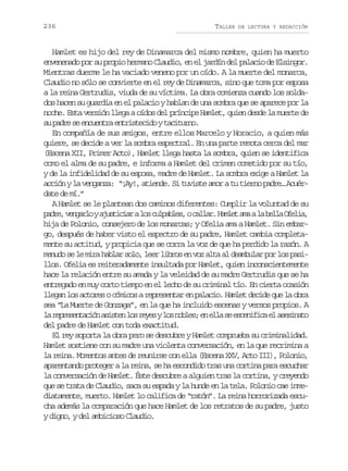 236

TALLER

DE LECTURA Y REDACCIÓN

Hamlet es hijo del rey de Dinamarca del mismo nombre, quien ha muerto
envenenado por su propio hermano Claudio, en el jardín del palacio de Elsingor.
Mientras duerme le ha vaciado veneno por un oído. A la muerte del monarca,
Claudio no sólo se convierte en el rey de Dinamarca, sino que toma por esposa
a la reina Gertrudis, viuda de su víctima. La obra comienza cuando los soldados hacen su guardia en el palacio y hablan de una sombra que se aparece por la
noche. Esta versión llega a oídos del príncipe Hamlet, quien desde la muerte de
s p d es e c e t ae t i t c d yt c t r o
u ar e nunr nrseio aiun.
En compañía de sus amigos, entre ellos Marcelo y Horacio, a quien más
quiere, se decide a ver la sombra espectral. En una parte remota cerca del mar
(Escena XII, Primer Acto), Hamlet llega hasta la sombra, quien se identifica
como el alma de su padre, e informa a Hamlet del crimen cometido por su tío,
y de la infidelidad de su esposa, madre de Hamlet. La sombra exige a Hamlet la
acción y la venganza: “¡Ay!, atiende. Si tuviste amor a tu tierno padre… Acuérdate de mí.”
A Hamlet se le plantean dos caminos diferentes: Cumplir la voluntad de su
p d e v n a l ya u t c a al sc l a l s oc l a .H m e a aal b l aO e i ,
ar, egro jsiir o upbe, alr alt m a el fla
hija de Polonio, consejero de los monarcas; y Ofelia ama a Hamlet. Sin embargo, después de haber visto el espectro de su padre, Hamlet cambia completamente su actitud, y propicia que se corra la voz de que ha perdido la razón. A
menudo se le mira hablar solo, leer libros en voz alta al deambular por los pasillos. Ofelia es reiteradamente insultada por Hamlet, quien inconscientemente
hace la relación entre su amada y la veleidad de su madre Gertrudis que se ha
entregado en muy corto tiempo en el lecho de su criminal tío. En cierta ocasión
llegan los actores o cómicos a representar en palacio. Hamlet decide que la obra
sea “La Muerte de Gonzaga”, en la que ha incluido escenas y versos propios. A
l r p e e t c ó a i t nl sr y syl sn b e ;e e l s e c n f c e a e i a o
a ersnain sse o ee o ols n la e seiia l ssnt
del padre de Hamlet con toda exactitud.
El rey soporta la obra pero se descubre y Hamlet comprueba su criminalidad.
Hamlet sostiene con su madre una violenta conversación, en la que recrimina a
la reina. Momentos antes de reunirse con ella (Escena XXV, Acto III), Polonio,
aparentando proteger a la reina, se ha escondido tras una cortina para escuchar
la conversación de Hamlet. Éste descubre a alguien tras la cortina, y creyendo
que se trata de Claudio, saca su espada y la hunde en la tela. Polonio cae inmediatamente, muerto. Hamlet lo califica de “ratón”. La reina horrorizada escucha además la comparación que hace Hamlet de los retratos de su padre, justo
y digno, y del ambicioso Claudio.

 