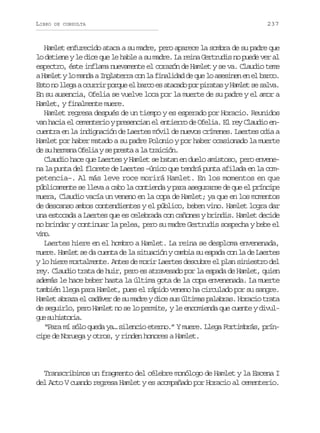LIBRO

DE CONSULTA

237

Hamlet enfurecido ataca a su madre, pero aparece la sombra de su padre que
lo detiene y le dice que le hable a su madre. La reina Gertrudis no puede ver al
espectro, éste inflama nuevamente el corazón de Hamlet y se va. Claudio teme
a Hamlet y lo manda a Inglaterra con la finalidad de que lo asesinen en el barco.
Esto no llega a ocurrir porque el barco es atacado por piratas y Hamlet se salva.
En su ausencia, Ofelia se vuelve loca por la muerte de su padre y el amor a
Hamlet, y finalmente muere.
Hamlet regresa después de un tiempo y es esperado por Horacio. Reunidos
van hacia el cementerio y presencian el entierro de Ofelia. El rey Claudio encuentra en la indignación de Laertes móvil de nuevos crímenes. Laertes odia a
Hamlet por haber matado a su padre Polonio y por haber ocasionado la muerte
de su hermana Ofelia y se presta a la traición.
Claudio hace que Laertes y Hamlet se batan en duelo amistoso, pero envenena la punta del florete de Laertes –único que tendrá punta afilada en la competencia–. Al más leve roce morirá Hamlet. En los momentos en que
públicamente se lleva a cabo la contienda y para asegurarse de que el príncipe
muera, Claudio vacía un veneno en la copa de Hamlet; ya que en los momentos
de descanso ambos contendientes y el público, beben vino. Hamlet logra dar
una estocada a Laertes que es celebrada con cañones y brindis. Hamlet decide
no brindar y continuar la pelea, pero su madre Gertrudis sospecha y bebe el
vn.
io
Laertes hiere en el hombro a Hamlet. La reina se desploma envenenada,
muere. Hamlet se da cuenta de la situación y cambia su espada con la de Laertes
y lo hiere mortalmente. Antes de morir Laertes descubre el plan siniestro del
rey. Claudio trata de huir, pero es atravesado por la espada de Hamlet, quien
además le hace beber hasta la última gota de la copa envenenada. La muerte
también llega para Hamlet, pues el rápido veneno ha circulado por su sangre.
Hamlet abraza el cadáver de su madre y dice sus últimas palabras. Horacio trata
de seguirlo, pero Hamlet no se lo permite, y le encomienda que cuente y divulg es h s o i .
u u itra
“Para mí sólo queda ya… silencio eterno.” Y muere. Llega Fortimbrás, príncipe de Noruega y otros, y rinden honores a Hamlet.

Transcribimos un fragmento del célebre monólogo de Hamlet y la Escena I
del Acto V cuando regresa Hamlet y es acompañado por Horacio al cementerio.

 
