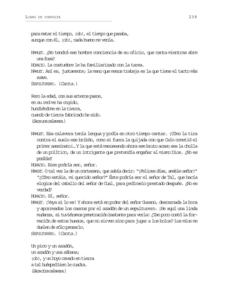 LIBRO

DE CONSULTA

239

para matar el tiempo, ¡oh!, el tiempo que pasaba,
aunque con él, ¡oh!, nada bueno me venía.
HAMLET. ¿No tendrá ese hombre conciencia de su oficio, que canta mientras abre
u af s ?
n oa
HORACIO. La costumbre le ha familiarizado con la tarea.
HAMLET. Así es, justamente; la mano que menos trabaja es la que tiene el tacto más
sae
uv.
SEPULTURERO. (Canta.)
Pero la edad, con sus arteros pasos,
en su red me ha cogido,
hundiéndome en la tierra,
cuando de tierra fabricado he sido.
( a au ac l v r .
Sc n aaea)
HAMLET. Esa calavera tenía lengua y podía en otro tiempo cantar. ¡Cómo la tira
contra el suelo ese bribón, como si fuera la quijada con que Caín cometió el
primer asesinato!… Y la que está manoseando ahora ese bruto acaso sea la cholla
de un político, de un intrigante que pretendía engañar al mismo Dios. ¿No es
psbe
oil?
HORACIO. Bien podría ser, señor.
HAMLET. O tal vez la de un cortesano, que sabía decir: “¡Felices días, amable señor!”
“¿Cómo estáis, mi querido señor?” Éste podría ser el señor de Tal, que hacía
elogios del caballo del señor de Cual, para pedírselo prestado después. ¿No es
verdad?
HORACIO. Sí, señor.
HAMLET. ¡Vaya si lo es! Y ahora está en poder del señor Gusano, descarnada la boca
y aporreados los cascos por el azadón de un sepulturero. ¡He aquí una linda
mudanza, si tuviéramos penetración bastante para verla! ¿Tan poco costó la formación de estos huesos, que no sirven sino para jugar a los bolos? Los míos me
duelen de sólo pensarlo.
SEPULTURERO. (Canta.)
Un pico y un azadón,
un azadón y una sábana;
¡oh!, y un hoyo cavado en tierra
at lh é p db e l c a r .
a use in e uda
( a ao r c l v r .
Sc ta aaea)

 