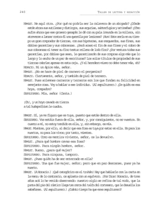 240

TALLER

DE LECTURA Y REDACCIÓN

HAMLET. He aquí otra. ¿Por qué no podría ser la calavera de un abogado? ¿Dónde
e t na o as ss t l z syd s i g s s sa g c a ,s b e f g o ya t m ñ s ¿ ó o
sá hr u uiea itno, u ruis utruis riaa? Cm
sufre ahora que ese grosero ganapán le dé con su pala inmunda en la mollera, sin
a r v r eal n a c n r é u aq e e l p rl s o e ?¡ u !E t s r ae s t e tees azr ota l n urla o eins Hm se eí n u im
po un gran comprador de tierras, con sus hipotecas, sus resguardos, sus fines, sus
dobles garantías y sus cobranzas. ¿Será acaso el fin de sus fines y el cobro de
sus cobranzas el tener su fino testuz relleno de lodo fino? ¿Por ventura todas sus
garantías, por dobles que sean, le garantizarán de sus compras algo más que lo
largo y lo ancho de un par de escrituras? Los solos títulos de propiedad de sus
tierras cabrían apenas en esta caja. ¿Y el heredero mismo no debe tener más, eh?
HORACIO. Ni un ápice más, señor.
HAMLET. ¿No se hace de piel de carnero el pergamino?
HORACIO. Ciertamente, señor, y también de piel de ternero.
HAMLET. Pues solemnes carneros y terneros son los que fundan su felicidad en
semejante cosa. Voy a hablar a ese individuo. (Al sepulturero.) ¿De quién es esa
hoya, compadre?
SEPULTURERO. Mía, señor (Canta.)
¡Oh!, y un hoyo cavado en tierra
at lh é p db e l c a r .
a use in e uda
HAMLET. Sí, ya me figuro que es tuya, puesto que estás dentro de ella.
SEPULTURERO. Vos estáis fuera de ella, señor, y, por consiguiente, no es vuestra. En
cuanto a mí, no estoy tendido en ella, y, sin embargo, es mía.
HAMLET. Mientes, por ello, al decir que esa fosa es tuya por estar en ella. Es para los
muertos, no para los vivos; por tanto, mientes.
SEPULTURERO. Como es mentira viviente, señor, os la devuelvo.
HAMLET. ¿Para qué hombre cavas esa fosa?
SEPULTURERO. Para ningún hombre, señor.
HAMLET. Bueno, ¿para qué mujer?
SEPULTURERO. Para ninguna, tampoco.
HAMLET. ¿Pues quién ha de ser enterrado en ella?
SEPULTURERO. Una que fue mujer, señor; pero que en paz descanse, pues ya ha
muerto.
HAMLET. (A Horacio.) ¡Qué categórico es el truhán! Hay que hablarle con la carta en
la mano; de lo contrario, os aplasta con un equívoco. ¡Por Dios! Horacio, de tres
años acá lo he venido observando: nuestro siglo se refina de tal modo, que la
p n ad lp ed lr s i ol e at nc r ad lt l nd lc r e a o q el d s e l l s
ut e i e útc lg a ec e aó e otsn, u e eula o
sabañones. ( sepulturero. ¿ u n o t e p h q e e e s p l u e o
Al
) Cát imo a u rs eutrr?

 