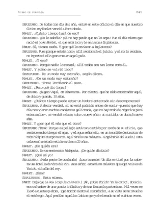 LIBRO

DE CONSULTA

241

SEPULTURERO. De todos los día del año, entré en este oficio el día en que nuestro
último rey Hamlet venció a Fortinbrás.
HAMLET. ¿Cuánto tiempo hará de eso?
SEPULTURERO. ¿No lo sabéis? ¡Si no hay patán que no lo sepa! Fue el día mismo que
n c óe j v nH m e ,e q ee t l c yl e v a o aI g a e r .
ai l oe alt l u sá oo e nirn nltra
HAMLET. Sí, tienes razón. Y ¿por qué le enviaron a Inglaterra?
SEPULTURERO. Pues porque estaba loco; allí recobrará el juicio, y si no lo recobra,
no importará ello gran cosa en aquel país.
HAMLET. ¿Y eso?
SEPULTURERO. Porque nadie lo notará; allí todos son tan locos como él.
HAMLET. Y ¿cómo se volvió loco?
SEPULTURERO. De un modo muy extraño, según dicen.
HAMLET. ¿De un modo muy extraño?
SEPULTURERO. ¡Toma! Perdiendo el seso.
HAMLET. ¿Pero qué dio lugar?
SEPULTURERO. ¿Lugar? Aquí, en Dinamarca. Por cierto, que he sido enterrador aquí,
de chico y grande, 30 años.
HAMLET. ¿Cuánto tiempo puede estar un hombre enterrado sin descomponerse?
SEPULTURERO. A decir verdad, si no está podrido antes de morir –puesto que hoy
día nos vienen muchos cadáveres galicosos, que no hay modo de cogerlos para
enterrarlos–, os vendrá a durar ocho o nueve años; un curtidor os durará nueve
ao.
ñs
HAMLET. Y ¿por qué él más que el otro?
SEPULTURERO ¡Toma! Porque su pellejo está tan curtido por razón de su oficio, que
resiste mucho tiempo el agua, y el agua señor mío, es un terrible destructor de
t d h d p t c e p m e t .A u t n i u ac l v r .( o i n o ad ls e o )E t
oo ieua uro uro qí eés n aaea Cgédl e ul. sa
calavera ha estado metida en tierra 23 años.
HAMLET. ¿De quién era?
SEPULTURERO. De un mentecato hideputa. ¿De quién diríais?
HAMLET. ¡Qué sé yo!
SEPULTURERO. ¡Mala peste le confunda! ¡Loco tunante! Un día me tiró por la cabeza una botella de vino del Rin. Pues señor, esta misma calavera que aquí veis es de
Y r c ,e b f nd lr y
oik l uó e e.
HAMLET. ¿Esa?
SEPULTURERO. Esta misma.
HAMLET. Deja que la vea (coge la calavera.) ¡Ah, pobre Yorick! Yo le conocí, Horacio:
era un hombre de una gracia infinita y de una fantasía portentosa. Mil veces me
l e óac e t sya o a ¡ u h r o s e t a r c r a l ! as v s as m r v e v
lv usa hr, qé orr ino l eodro, u it e e eule
el estómago. Aquí pendían aquellos labios que yo he besado no sé cuántas veces.

 