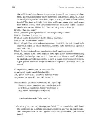 242

TALLER

DE LECTURA Y REDACCIÓN

¿Qué se hicieron de tus chanzas, tus piruetas, tus canciones, tus rasgos de buen
humor, que hacían prorrumpir en una carcajada a toda la mesa? ¿Nada, ni un solo
chiste siquiera para burlarte de tu propia mueca? ¿Qué haces ahí con la boca
abierta? Vete ahora al tocador de mi alma, y dile que, aunque se ponga el grueso
de un dedo de afeite, ha de venir forzosamente a esta linda figura. Prueba a
hacerla reír con eso. (A Horacio.) Dime una cosa, por favor, Horacio.
HORACIO. ¿Cuál es, señor?
HAMLET. ¿Crees tú que Alejandro tendría este aspecto bajo tierra?
HORACIO. El mismo, justamente.
HAMLET. ¿Y olería de este modo? ¡Puaf! (Tira la calavera.)
HORACIO. Del mismo modo, señor.
HAMLET. ¡A qué viles usos podemos descender, Horacio! ¿Por qué no podría la
imaginación seguir las nobles cenizas de Alejandro, hasta encontrarlas tapando la
boca de un tonel?
HORACIO. Sería considerarlo con excesiva minucia el considerarlo así.
HAMLET. No, a fe; ni pizca. Basta seguirle hasta aquel punto, con toda moderación y
verosimilitud en el proceso; es decir, de esta suerte: Alejandro murió, Alejandro
f es p l a o A e a d oh z s p l o e p l oe t e r ;d l t e r s h c b r o
u eutd. ljnr íoe ov; l ov s ira e a ira e ae ar,
y ¿por qué con ese barro en que se convirtió no podría taparse un barril de
crea
evz?
El magno César, muerto y en barro convertido,
un agujero al viento taparle habrá podido.
¡Oh, que un barro que al orbe tuvo en temor eterno
resguardara los muros del cierzo del invierno!
P r ¡ i e c o ,¡ i e c o A a t m n s a íl e ae r y
eo slni! slni! préoo; h lg l e…
( n r ne p o e i ns c r o e ,e c ,p e e i n oa c d Eta n rcsó aedts t. rcded l aá
v rd O e i ,y s g i n o o ,L e t syl sd ld e o e
e e fla , iuédls are o e ul, l
r yyl r i a c ns sr s e t v ss q i o .
e a en, o u epcio éuts)

( o t n a d m e t a d s i al p o e i n )
Cniuno inrs efl a rcsó.

… y la reina, y la corte. ¿A quién sigue este duelo? ¡Y con ceremonial tan deficiente!
Esto es claro de que el difunto al cual siguen dio fin a su vida con mano desesperada. Y era persona de calidad. Agachémonos un rato y observemos. (Retírase con
Hrco )
oai.

 