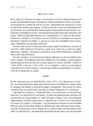 LIBRO

243

DE CONSULTA

NEOCLASICISMO
En el siglo XVIII Francia ve surgir un movimiento artístico obsesionado por las
normas consideradas entonces intangibles. Éstas trataban de imitar a los clásicos antiguos en un deseo de volver a ellos, imponiendo una jerarquía a la que
no había más remedio que aceptar. El Neoclasicismo tiene sus antecedentes en
l f l s f a e u p r o od l h s o i p e od p r u b c o e p l t c s c n
a iooí, n n eid e a itra ln e etrains oíia, of s o e ys c e a e e c i i .L sn o l s c s a d f n e o e t c r i n ec m
uins oidds n rss o ecaiits eiirn sa oret oo
sigue: “Nuestra dignidad consiste en el pensamiento; el objetivo del pensamiento es la verdad; en literatura como en filosofía no se piensa si no es para
encontrar o exponer la verdad. Y, ¿qué es el culto de lo verdadero sino el principio fundamental de las obras clásicas?”
Con esta idea inicial el Neoclasicismo surge ligado íntimamente a la corte de
Luis XIV, dueño absoluto de Francia, quien dice reunir en su cetro el poder
e p r t a ,t m o a ,i t l c u lya t s i o e s c r ed V r a l s a s a ad
siiul eprl neeta rítc, n u ot e esle, ild e
P r syd lr s od F a c a
aí e et e rni.
Con este concepto, la literatura neoclásica adquiere un corte de academicismo
c l o a s e o d t n e c a c í i a yd d c i a .S ne b r o l sp i c p l s
ut, utr, e ednis rtcs iátcs i mag, o rniae
dramaturgos de este periodo dan un gran impulso al teatro francés. Corneille
(1606-1684) y Racine (1639-1699) en la tragedia, acatan los preceptos
aristotélicos e imitan a Esquilo. Su principal temática es presentar la culminación de un mundo que se acaba.

Mlèe
oir
El más importante es sin duda Molière (1611-1673), y él destaca en la comedia. Es un extraordinario observador satírico de la sociedad de su tiempo; habla
el lenguaje del hombre y su prosa es sagaz y chispeante. Este autor no cierra
una época como los anteriores, sino abre un camino diferente a la literatura.
Jean-Baptiste Poquelin, llamado Molière, fue clásico por su racionalismo
material y su sentido de lo universal. Su obra es grande porque contiene los
caracteres que trascienden al individuo para llegar a ser tipos humanos
imperecederos. Molière logra crear la impresión de lo cómico de la realidad de
su tiempo sin llegar a lo burlesco. Sus personajes se mueven en una sociedad
adversa, pero él proclama siempre el derecho que cada individuo tiene a desarrollar su naturaleza con el respeto de su colectividad. Molière exalta como
ideal la vida familiar. Las obras más importantes de este autor son Las preciosas

 