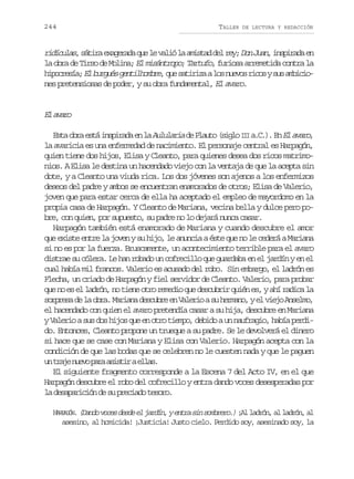 244

TALLER

DE LECTURA Y REDACCIÓN

r d c l s, s t r e a e a a q e l v l ó l a i t d d l r y D nJ a ,i s i a ae
iíua áia xgrd u e ai a msa e e; o un nprd n
la obra de Tirso de Molina; El misántropo; Tartufo, furiosa arremetida contra la
h p c e í ;E b r u sg n i h m r ,q es t r z al sn e o r c sys sa b c o
iorsa l ugé etlobe u aiia o uvs io u miines pretensiosas de poder, y su obra fundamental, El avaro.

E aao
l vr
E t o r e t i s i a ae l A l l r ad P a t ( i l I Ia C ) E E a a o
sa ba sá nprd n a uuai e luo sgo I ... n l vr,
la avaricia es una enfermedad de nacimiento. El personaje central es Harpagón,
quien tiene dos hijos, Elisa y Cleanto, para quienes desea dos ricos matrimonios. A Elisa le destina un hacendado viejo con la ventaja de que la acepta sin
dote, y a Cleanto una viuda rica. Los dos jóvenes son ajenos a los enfermizos
deseos del padre y ambos se encuentran enamorados de otros; Elisa de Valerio,
joven que para estar cerca de ella ha aceptado el empleo de mayordomo en la
propia casa de Harpagón. Y Cleanto de Mariana, vecina bella y dulce pero pobre, con quien, por supuesto, su padre no lo dejará nunca casar.
Harpagón también está enamorado de Mariana y cuando descubre el amor
que existe entre la joven y su hijo, le anuncia a éste que no le cederá a Mariana
si no es por la fuerza. Bruscamente, un acontecimiento terrible para el avaro
distrae su cólera. Le han robado un cofrecillo que guardaba en el jardín y en el
cual había mil francos. Valerio es acusado del robo. Sin embargo, el ladrón es
Flecha, un criado de Harpagón y fiel servidor de Cleanto. Valerio, para probar
que no es el ladrón, no tiene otro remedio que descubrir quién es, y ahí radica la
s r r s d l o r .M r a ad s u r e V l r oas h r a o ye v e oA s l o
opea e a ba ain ecbe n aei u emn, l ij nem,
el hacendado con quien el avaro pretendía casar a su hija, descubre en Mariana
y Valerio a sus dos hijos que en otro tiempo, debido a un naufragio, había perdido. Entonces, Cleanto propone un trueque a su padre. Se le devolverá el dinero
si hace que se case con Mariana y Elisa con Valerio. Harpagón acepta con la
condición de que las bodas que se celebren no le cuesten nada y que le paguen
u t a en e op r a i t rae l s
n rj uv aa ssi la.
El siguiente fragmento corresponde a la Escena 7 del Acto IV, en el que
Harpagón descubre el robo del cofrecillo y entra dando voces desesperadas por
la desaparición de su preciado tesoro.
H R A Ó . (Dando voces desde el jardín, y entra sin sombrero.) ¡ l l d ó , a l d ó , a
APGN
A arn l arn l
asesino, al homicida! ¡Justicia! Justo cielo. Perdido soy, asesinado soy, la

 