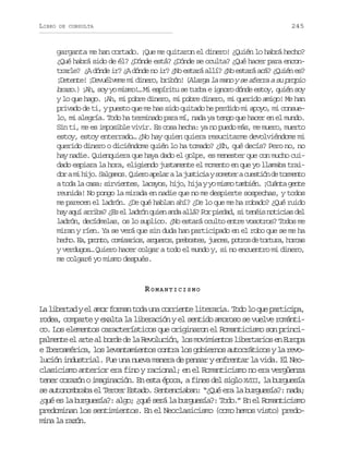 LIBRO

245

DE CONSULTA

garganta me han cortado. ¡Que me quitaron el dinero! ¿Quién lo habrá hecho?
¿Qué habrá sido de él? ¿Dónde está? ¿Dónde se oculta? ¿Qué hacer para encontrarle? ¿A dónde ir? ¿A dónde no ir? ¿No estará allí? ¿No estará acá? ¿Quién es?
¡Detente! ¡Devuélveme mi dinero, bribón! (Alarga la mano y se aferra a su propio
brazo.) ¡Ah, soy yo mismo!… Mi espíritu se turba e ignoro dónde estoy, quién soy
y lo que hago. ¡Ah, mi pobre dinero, mi pobre dinero, mi querido amigo! Me han
privado de ti, y puesto que me has sido quitado he perdido mi apoyo, mi consuelo, mi alegría. Todo ha terminado para mí, nada ya tengo que hacer en el mundo.
Sin ti, me es imposible vivir. Es cosa hecha: ya no puedo más, me muero, muerto
estoy, estoy enterrado… ¿No hay quien quiera resucitarme devolviéndome mi
querido dinero o diciéndome quién lo ha tomado? ¿Eh, qué decís? Pero no, no
hay nadie. Quienquiera que haya dado el golpe, es menester que con mucho cuidado espiara la hora, eligiendo justamente el momento en que yo llamaba traid ram h j .S l a o .Q i r a e a al j s i i ys m t rac e t ó d t r e t
o i io agms ueo plr a utca oee usin e omno
a toda la casa: sirvientes, lacayos, hijo, hija y yo mismo también. ¡Cuánta gente
reunida! No pongo la mirada en nadie que no me despierte sospechas, y todos
me parecen el ladrón. ¿De qué hablan ahí? ¿De lo que me ha robado? ¿Qué ruido
hay aquí arriba? ¿Es el ladrón quien anda allá? Por piedad, si tenéis noticias del
ladrón, decídmelas, os lo suplico. ¿No estará oculto entre vosotros? Todos me
miran y ríen. Ya se verá que sin duda han participado en el robo que se me ha
h c o E ,p o t ,c m s r o ,a q e o ,p e o t s j e e ,p t o d t r u a h r a
eh. a rno oiais rurs rbse, ucs ors e otr, ocs
y verdugos… Quiero hacer colgar a todo el mundo y, si no encuentro mi dinero,
me colgaré yo mismo después.

ROMANTICISMO
La libertad y el amor forman toda una corriente literaria. Todo lo que participa,
rodea, comparte y exalta la liberación y el sentido amoroso se vuelve romántico. Los elementos característicos que originaron el Romanticismo son princip l e t e a t a b r ed l R v l c ó ,l sm v m e t sl b r a i se E r p
amne l re l od e a eouin o oiino ietro n uoa
e Iberoamérica, los levantamientos contra los gobiernos autocráticos y la revolución industrial. Fue una nueva manera de pensar y enfrentar la vida. El Neoclasicismo anterior era fino y racional; en el Romanticismo no era vergüenza
tener corazón o imaginación. En esta época, a fines del siglo XVIII la burguesía
,
se autonombraba el Tercer Estado. Sentenciaban: “¿Qué era la burguesía?: nada;
¿qué es la burguesía?: algo; ¿qué será la burguesía?: Todo.” En el Romanticismo
predominan los sentimientos. En el Neoclasicismo (como hemos visto) predomina la razón.

 