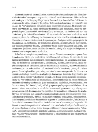 246

TALLER

DE LECTURA Y REDACCIÓN

El Romanticismo se intensificó en Alemania; se caracteriza por una idealización de todos los aspectos que circundan al sentido amoroso. Más tarde se
extiende por toda Europa y llega hasta Iberoamérica. Los móviles del Romanticismo son la vida, el amor y la mujer. Todo está en función y en relación con
ellos. El “tú” amoroso se convierte en el personaje principal. No importa vencer o ser vencido. El héroe romántico defenderá a los oprimidos, sea o no comprendido por la sociedad, esté con ella o en contra. Lo fundamental son los
“ideales” y la “rebeldía ardiente”. El escenario de las obras románticas será
siempre pleno de belleza y de hermosura, acorde con los estados de ánimo
llevados por los sentimientos de los personajes. Cualquier sitio que propicie la
melancolía, la nostalgia, la pesadumbre amorosa, se convierte en buen marco.
L ss l t r a n c e d l n ,l sr b r sd l sr o yo i l sd l sl g s l s
a oiais ohs e ua a iea e o ís rla e o ao, o
acogedores jardines, darán cabida a la sensibilidad y a la subjetividad pronta a
convertirse en experiencia romántica.
T d sl sa t s– i t r ,e c l u a t a r ,l t r t r –s m j nu p e ad s
oa a re pnua sutr, eto ieaua eea n om etinado a ser dicho por románticos caballeros del medievo. La esencia de los
héroes románticos que se conserva hasta nuestros días, es la esencia del paladín, el defensor de los oprimidos y los débiles, el caballero andante. En la mayor concepción es también el que se enfrenta a la sociedad, el revolucionario
ardiente que trata de cambiar todo en beneficio de los demás, perseguido siempre en forma implacable, pero siempre visto de manera exagerada. La literatura
romántica incluye cruzados, gladiadores, bucaneros, bandidos legendarios que
a riesgo de la propia vida afirman en cada uno de sus actos su propia personalidad y su “Yo” contra todo lo establecido. Es frecuente que el héroe romántico
enfrente al mundo y lo desafíe, pues es singular, optimista, y humanitario. Ama
l n t r l z ,l l b r a ,l i u l a ,yap s rq el p o i r a i a r a c o a
a auaea a ietd a gadd
ea u a rpa eldd ecin
en su contra, sus ansias de rebeldía danzan vertiginosamente por bosques o
palacios con tal de conquistar la gratitud de un pueblo o el beso de la amada.
Hay que considerar que los participantes auténticos de los movimientos revolucionarios iniciales, como la Revolución Francesa –excluyendo, naturalmente,
a la burguesía ambiciosa de arrebatar el poder a la aristocracia–, habían dado a
la sociedad una nueva dimensión: la de luchar hasta la muerte por la patria. El
Romanticismo interpretó esta lucha real como una lucha ideal por la libertad y
el amor. Con base en ello, todos los que utilizaron literariamente estos “ideal s ,l se a t c e o h s aa u d r eyd c e ,a c n e t r o e f e t sa o i
e” o nleirn at tris ear l ovrils n isa ndnas, valses vertiginosos, exageraciones y adulaciones de los grupúsculos
suorsortcs
edaitcáio.

 