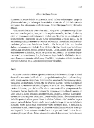 LIBRO

247

DE CONSULTA

Johann Wolfgang Goethe
El Romanticismo se inicia en Alemania. Es el Stümer und Dränguer, grupo de
jóvenes rebeldes que luchan por la unidad de su nación, el iniciador de esta
corriente. Los más grandes románticos son: Johann Wolfgang Goethe y Federick
Shle.
cilr
Goethe nació en 1749 y murió en 1832. Aunque cultivó géneros muy diversos durante su larga vida, es a partir de su primera novela, Werther, donde concibe un personaje eminentemente romántico. Werther es un estudiante
profundamente enamorado de una mujer comprometida y mayor que él. Al no
ser correspondido plenamente en su amor sufre todos los matices posibles hast e d s n a oa o o o l t i t z ,l m l n o í ,l i a e d l r e c L s l a l eegñ mrs: a rsea a eacla a r, l oo, t. a oe
dad es un elemento esencial del Romanticismo. Werther termina por suicidarse
escribiendo la última carta a la mujer que ama. La influencia de esta obra produjo numerosos suicidios, entre los jóvenes de Alemania. La obra más importante de Goethe es Fausto, inspirada en una leyenda de la Edad Media. Fausto
es un drama esencialmente simbólico y filosófico y se plantea el intentar descifrar los misterios de la vida desconocidos por el hombre.

Fut
aso
Fausto es un anciano doctor y profesor extraordinariamente culto que al final
de su vida se siente desilusionado, porque habiendo empleado todo su tiempo
en la investigación científica, desconoce los aspectos fundamentales y más naturales de la existencia humana. Uno de éstos es el amor. Por más que busca en
l sl b o ,n e c e t as t s a c ó p r o a e e l s E s d s s e a i nt a
o irs o nunr aifcin esnl n lo. n u eeprcó rta de suicidarse; pero de la calle vienen cantos de niños y campanas de las
fiestas de Pascua, haciéndolo rechazar la copa con veneno. Como lo natural no
le da lo que él busca, recurre a lo sobrenatural. Invoca al demonio, quien aparece vestido como un joven caballero llamado Mefistófeles. Éste anteriormente
le había apostado a Dios que se llevaría el alma de Fausto. Mefistófeles le propone un pacto al doctor Fausto: darle lo que pida hasta que se vea satisfecho de
sí mismo, hasta que se haya encontrado y esté conforme de sí, a cambio de su
alma cuando muera. Fausto acepta aliarse con Mefistófeles y vuelve a ser joven. A partir de este momento todos los actos que realiza el doctor Fausto
están regidos por el mal. Entre estos actos está el de enamorar y seducir a una

 