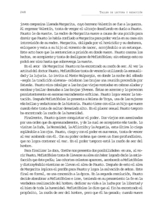 248

TALLER

DE LECTURA Y REDACCIÓN

joven campesina llamada Margarita, cuyo hermano Valentín se fue a la guerra.
Al regresar Valentín, trata de vengar el ultraje desafiando en duelo a Fausto.
Fausto le da muerte. La madre de Margarita muere a causa de una poción para
dormir que Fausto le había confiado a Margarita para poder verla en su casa sin
intromisión de su madre. Margarita, obligada por el homicidio y su deshonra,
enloquece y mata a su hijo al momento de nacer, arrojándolo a un estanque.
Este acto hace que la sentencien a prisión en donde muere. Fausto razona los
hechos, se arrepiente y trata de desligarse de Mefistófeles; sin embargo esto no
podrá ser sino hasta que sobrevenga la muerte.
En el amor (de Margarita) Fausto no ha encontrado su razón de ser. Al ver la
a t t dd ld c o F u t ,M f s ó e e t a ad v n e l u i i a d l s n u l ciu e otr aso eitfls rt e ecro tlzno a esai
dad y la lujuria. Lo invita al Monte Walpurgis, en donde la noche del sábado
–según la tradición alemana– celebran las brujas una reunión precedida por
Satanás. Fausto mira cabalgar a las brujas viejas montadas en cabras aladas y
escobas y bailar desnudas a las brujas jóvenes. Éstas se acercan y lo provocan
persistentemente en escenas marcadamente eróticas. Fausto logra vencer la tentación. Después Mefistófeles le presenta a Helena de Troya, una de las mujeres
más bellas y seductoras de la historia. Fausto tiene con ella un hijo que muere
cuando éste trata de saltar demasiado alto. En el placer sexual Fausto tampoco
ha encontrado la razón de la humanidad.
Finalmente, Fausto quiere conquistar el poder. Dos viejos son asesinados
por una orden que da apresuradamente, y de la cual se arrepiente más tarde. Lo
visitan la Duda, la Necesidad, la Aflicción y la Angustia, esta última lo ciega
soplándole a los ojos. Fausto, ciego y con el poder en sus manos, trata de vencer
al mar acabando con él. Con su poder ordena que caven un foso profundísimo,
que no logra contener el mar. En el poder tampoco está la razón de ser del
hombre.
Para finalizar la obra, Goethe nos presenta dos posibilidades: en una, al mor rF u t ,M f s ó e e t a ad l e a s s a m s nh b rl g a od r el s t s
i aso eitfls rt e lvre u la i ae ord al a aif c i nq eé t p d a l sc h r e c l s e a a e e ,a o b a d aM f s ó e e
acó u se eí; a oots eets prcn smrno eitfls
y distrayéndolo mientras se llevan el alma de Fausto. Después de esto el alma
de Margarita implora el perdón para Fausto y logra la salvación de ambos. Este
final es formal, es una concesión a la época. En la segunda resolución, Fausto
decide abandonar a Mefistófeles e irse, teniendo en su pensamiento la fe en la
verdadera realización del hombre; dedicar su vida a la lucha por la libertad y
el bien de toda la humanidad. Mefistófeles le dice que al fin ha encontrado el
propósito, la razón de ser del hombre, pero que él ha ganado; cuando muere

 