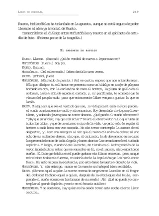 LIBRO

249

DE CONSULTA

Fausto, Mefistófeles ha triunfado en la apuesta, aunque no está seguro de poder
llevarse el alma ya inmortal de Fausto.
Transcribimos el diálogo entre Mefistófeles y Fausto en el gabinete de estud od é t .( r m r p r ed l t a e i .
i e se Piea at e a rgda)
EL

GABINETE DE ESTUDIO

FAUSTO. Llaman. ¡Entrad! ¿Quién vendrá de nuevo a importunarme?
MEFISTÓFELES (Fuera.) Soy yo.
FAUSTO. Entrad.
MEFISTÓFELES. (Del mismo modo.) Debes decirlo tres veces.
FAUSTO. ¡Entrad, pues!
MEFISTÓFELES. (Abriendo la puerta.) Así me gusta; espero que nos entenderemos.
Sólo por disipar tu mal humor me presento como un hidalgo en traje de púrpura
bordado en oro, con la esclavina de raso al hombro, la pluma de gallo en el
sombrero, larga y afilada espada al costado, y, sin perífrasis, te aconsejo que te
vistas del propio modo, para que enteramente libre vengas a gustar lo que es
l vd.
a ia
FAUSTO. Cualquiera que sea el vestido que use, la vida para mí será siempre penosa,
el mundo constantemente vacío y sin encantos. Soy demasiado viejo para divertirme, y sobrado joven para no tener deseos. ¿Qué puede el mundo ofrecerme?
“¡Hay que renunciar; hay que renunciar!” He ahí el eterno estribillo que zumba en
todos los oídos, y que de un extremo a otro de la vida, un genio malo le repite al
hombre a cada hora con voz cascada. No sin temor contemplo la aurora de mi
despertar, y lloro con amargura al ver que el nuevo día no ha de colmar ni uno
solo de mis ardientes deseos, sino que, al contrario, ha de desvanecer en su curso
los presentimientos de toda alegría y hacer abortar las creaciones de mi turbado
espíritu. Y luego, cuando viene la noche, me tiendo en el lecho poseído de la
mayor inquietud por saber que me aguardan en él, no el reposo, sino espantosos
sueños. El Dios que habita en mí puede quebrar mis fibras secretas, pero aunque
reine sobre todas mis fuerzas, no sabría darle la impulsión que les haría obrar
fuera. Por esto me pesa la existencia; por esto deseo la muerte y detesto la vida.
MEFISTÓFELES. Y, sin embargo, nunca es la muerte un huésped bien recibido.
FAUSTO. ¡Dichoso aquel a quien la muerte corona de sangrientos laureles en el fragor
del combate! Dichoso aquel a quien, después de la embriaguez del baile, sorprende el sueño eterno en los brazos de su amada! ¡Ah! ¡Qué no pueda yo contemplar al grande Espíritu y morir en mi éxtasis sublime!
MEFISTÓFELES. Y no obstante, hay quien no ha osado tomar esta noche cierto licor
oscuro…

 