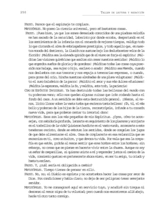 250

TALLER

DE LECTURA Y REDACCIÓN

FAUSTO. Parece que el espionaje te complace.
MEFISTÓFELES. No poseo la ciencia universal, pero sé bastantes cosas.
FAUSTO. ¡Pues bien, ya que los sones demasiado conocidos de una piadosa melodía
me han sacado de la oscuridad, laberinto por donde erraba, despertando en mí
los sentimientos de la infancia con el recuerdo de mejores tiempos, maldigo todo
lo que circunda el alma de embriagadores prestigios, y todo aquello que, en nuest am r d d ld s i r o l i u i nn ss s r eb j l sd s u b a t sv l sd l
r oaa e eter, a lsó o uta ao o elmrne eo e a
f c i n ¡ a d t s al e e a ao i i nq ed s m s os f r ae e p r t !¡ a icó! Mlia e a lvd pnó u e í im e oj l síiu Ml
d t sl sv s o e q i é i a q ea a t ns nc s rn e t o s n i o !¡ a d t l
ia a iins umrcs u sla i ea usrs etds Mlio o
que engendra sueños de gloria y de grandeza! ¡Malditas todas las cosas cuya posesión nos halaga, sea mujer o hijo, esclavo o arado! ¡Maldito sea Mammón, cuando
nos deslumbra con sus tesoros y nos empuja a temerarias empresas, o cuando,
para goces del ocio, hincha nuestras almohadas de una pluma voluptuosa! ¡Maldito el zumo balsámico de la parra! ¡Maldito el amor y sus más dulces efusiones!
¡ a d t l e p r n a m l i al f ,ym l i a a t t d ,l p c e c a
Mlia a seaz, adt a e adt, ne oo a aini!
CORO DE ESPÍRITUS INVISIBLES. Ya has destruido todas las bellezas del mundo con
tu poderosa mano; sólo nos quedan algunas ruinas que irán rodando hasta el
fondo del caos. A un semidiós se debe esta destrucción general. ¡Séanos, al men s l c t l o a s b el v s at m aq ee c e r t n ab l e a ¡ h t ,e m s
o, íio lrr or a at ub u nira at elz! O, ú l á
bello y poderoso de los hijos de la tierra, reconstrúyele, infunde a tu corazón
nueva vida, para que podamos cantar tu inmortal obra!
MEFISTÓFELES. Esos son los más pequeños de mis Espíritus. ¿Oyes, cómo te acons j n c ns b d r ap o u d ,l n a t e s g i i n od l sp a e e ya r j r e
ea, o aiuí rfna azre n eumet e o lcrs roat
e e t r e l n d l v d ?Q i i r nh n i t e e v s om n o a r n a t ae t
n l oblio e a ia usea udre n l at ud, racre se
tenebroso recinto, donde se embotan los sentidos, donde se congelan los jugos
de que debe alimentarse el alma. Cesa de complacerte en esa melancolía que se
encarniza en ti, como un buitre, y que devora tu vida. Por mala que sea la compañía en que estés, podrás al menos sentir que eres hombre entre los hombres; sin
embargo, no creas que se piense en hacerte vivir entre la chusma. Aunque no soy
un señor de campanillas, si quieres unirte a mí y emprender juntos el camino de la
vida, consiento gustoso en pertenecerte ahora mismo, en ser tu amigo, tu criado y
h s at e c a o
at u slv.
FAUSTO. Y, ¿cuál sería mi obligación a cambio?
MEFISTÓFELES. Tiempo tienes de pensar en ello.
FAUSTO. No, no; el Diablo es egoísta y no acostumbra hacer las cosas por amor de
Dios. Pon condiciones y habla claro; no deja de ser peligroso tener semejante
srio.
evdr
MEFISTÓFELES. Yo me consagraré aquí en servicio tuyo, y acudiré sin tregua ni
descanso al menor signo de tu voluntad; pero cuando nos encontremos allá abajo,
harás tú otro tanto conmigo.

 