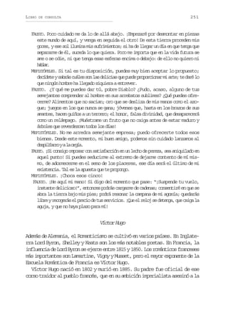 LIBRO

251

DE CONSULTA

FAUSTO. Poco cuidado me da lo de allá abajo. ¡Empezaré por desmontar en piezas
este mundo de aquí, y venga en seguida el otro! De esta tierra proceden mis
goces, y ese sol ilumina mis sufrimientos; si ha de llegar un día en que tenga que
separarme de él, suceda lo que quiera. Poco me importa que en la vida futura se
ame o se odie, ni que tenga esas esferas encima o debajo: de ello no quiero ni
hba.
alr
MEFISTÓFELES. Si tal es tu disposición, puedes muy bien aceptar lo propuesto;
d c d t ys b á c á e s nl sd l c a q ep e ep o o c o a m a t ;t d r l
eíee ars uls o a eiis u ud rprinr i re e aé o
que ningún hombre ha llegado siquiera a entrever.
FAUSTO. ¿Y qué me puedes dar tú, pobre Diablo? ¿Pudo, acaso, alguno de tus
semejantes comprender al hombre en sus arrebatos sublimes? ¿Qué puedes ofrecerme? Alimentos que no sacian; oro que se desliza de mis manos como el azogue; juegos en los que nunca se gana; jóvenes que, hasta en los brazos de sus
amantes, hacen guiños a un tercero; el honor, falsa divinidad, que desaparecerá
como un relámpago. ¡Muéstrame un fruto que no caiga antes de estar maduro y
árboles que reverdezcan todos los días!
MEFISTÓFELES. No me arredra semejante empresa; puedo ofrecerte todos esos
bienes. Desde este momento, mi buen amigo, podemos sin cuidado lanzamos al
d s i f r oyal o g a
eplar
a rí.
FAUSTO. ¡Si consigo reposar con satisfacción en un lecho de pereza, sea aniquilado en
aquel punto! Si puedes seducirme al extremo de dejarme contento de mí mismo, de adormecerme en el seno de los placeres, ese día será el último de mi
existencia. Tal es la apuesta que te propongo.
MEFISTÓFELES. ¡Choca esos cinco!
FAUSTO. ¡He aquí mi mano! Si digo del momento que pase: “¡Suspende tu vuelo,
instante delicioso!”, entonces podrás cargarme de cadenas; consentiré en que se
abra la tierra bajo mis pies; podrá resonar la campana de mi agonía; quedarás
l b eyr c g r se p e i d t ss r i i s ¡ u e r l js d t n a q ec i al
ir eoeá l rco e u evco. Qe l eo e eeg, u ag a
aguja, y que no haya plazo para mí!

Víctor Hugo
Además de Alemania, el Romanticismo se cultivó en varios países. En Inglaterra Lord Byron, Shelley y Keats son los más notables poetas. En Francia, la
influencia de Lord Byron se ejerce entre 1815 y 1850. Los románticos franceses
más importantes son Lamartine, Vigny y Musset, pero el mayor exponente de la
Escuela Romántica de Francia es Víctor Hugo.
Víctor Hugo nació en 1802 y murió en 1885. Su padre fue oficial de ese
corso traidor al pueblo francés, que en su ambición imperialista asesinó a la

 