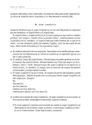 LIBRO

27

DE CONSULTA

palabras adecuadas y bien conectadas con nuestras ideas para poder expresarlas.
La falta de conexión entre la palabra y la idea demuestra anormalidad.

EL

SIGNO LINGÜÍSTICO

Saussure establece que el signo lingüístico es una entidad psíquica compuesta
p rd se e e t s e s g i i a t ye s g i i a o
o o lmno: l infcne l infcd.
El significante o imagen acústica es la huella psíquica que nuestro cerebro
produce, por ejemplo, cuando oímos la palabra árbol. Inmediatamente unimos
la palabra con el concepto, el significado que todos tenemos de lo que es un
árbol. Los dos elementos están íntimamente ligados, como las dos caras de una
hoja. Ambos están dominados por las siguientes leyes:

a E c r c e a b t a i d s sr l c o e .P e i m n es h e t b e i op rc n e
) l aátr rirro e u eains rvaet e a salcd o ovniencia de los hablantes de un idioma un acuerdo en la expresión que se va a
dar a cada contenido.
b E c r c e l n a d l s g i i a t .C m p i c p on p e e a a e e e u m s
) l aátr iel e infcne oo rnii o udn prcr n n imo mensaje dos significantes. Necesariamente uno tiene que seguir al otro.
Ejemplo: árbol + verde. Este principio del signo lingüístico se amplía en la
misma teoría, al concebir la lengua como un conjunto de signos mutuamente
relacionados y recíprocamente unidos.
) El signo lingüístico es articulado. Se compone de partes más pequeñas y puede
c
descomponerse. También se puede unir a otros para formar signos lingüísticos
más complejos. Ejemplo:
fo
lr
fo aail
lr mrla
u af o a a i l
n lr mrla
tenemos una flor amarilla
tenemos para adornar una flor amarilla
d L d b ea t c l c ó d ls g ol n ü s i o E s g ol n ü s i oe a t c l d ;s
) a ol riuain e in igítc. l in igítc s riuao u
a t c l c ó e d b e S d s o p n e d sn v l s s p r o ei f r o .
riuain s ol. e ecmoe n o iee: ueir neir
• El nivel superior o primera articulación es cuando el signo lingüístico se
descompone en otros hasta llegar al mínimo. A este signo lingüístico mínimo se le llama morfema. Tiene significado y contenido.

 