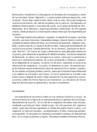 252

TALLER

DE LECTURA Y REDACCIÓN

Revolución y transformó la lucha popular en dictadura de la burguesía y azote
de las naciones libres: Napoleón I; a quien muchos enfermos seguirían, como
Iturbide. Víctor Hugo combatió este cáncer toda su vida. Participó siempre en
la política de Francia, del lado de los pobres y de la justicia. Fue diputado a la
Asamblea Constituyente y tres años más tarde, en el golpe de Estado de 1851,
desterrado. En el destierro, siguió escribiendo y combatiendo. En 1870 regresa
a París, donde prosiguió su interrumpido trabajo hasta que fue sorprendido por
l met.
a ure
V c o H g t a a ó v r o g n r s l p e í : L l y n a d l s s g o ,L s h j s
ítr uo rbj ais éeo: a osa a eed e o ils a oa
d o o o L sv c si t r o e .I n m r b e e s y s o r sd t a r yn v l s E
e tñ, a oe neirs nueals nao, ba e eto oea. l
jorobado de nuestra Señora de París, es la historia de Quasimodo, campanero jorobado y monstruoso de la Iglesia de Notre Dame, enamorado perdidamente de
una bailarina gitana llamada Esmeralda. En un carnaval, Quasimodo es declarado “Rey Feo”. Por tratar de llegar a Esmeralda es castigado públicamente en
la picota, pero Esmeralda se apiada de él dándole de beber. Los bailes sensuales
de Esmeralda, su cabra y las intrigas en su contra, hacen que la sentencien a
muerte por considerarla asesina. En un acto arrebatado y romántico, Quasimodo se desprende de la iglesia, la salva y le da asilo. Quasimodo la aloja en su
habitación del campanario, la cuida y le demuestra su amor. Un numeroso grupo de ladrones amigos de Esmeralda tratan de rescatarla de la iglesia. Quasimodo los combate arrojando piedras y aceite, hasta que finalmente muere Esmeralda
y su cadáver es arrojado a una cripta. Al morir Quasimodo es llevado a esa
misma cripta y después de mucho tiempo encuentran los dos esqueletos juntos.
La novela cumbre de Víctor Hugo es Los miserables. La influencia de Víctor
Hugo fue decisiva para su generación y las que le sucedieron.

L sm s r b e
o ieals
Los miserables es una novela romántica con carácter histórico y social. Se
sitúa en Francia en la época de la restauración bajo el gobierno de Luis Felipe,
descendiente de Luis XVI. Es la vida de un campesino de nombre Jean Valjean,
condenado a prisión por haber robado un pan. Por odio personal del inspector
Javert –pues Jean Valjean representa al hombre del pueblo fuerte y noble, y el
inspector la justicia corrupta–, es sentenciado a 19 años, mismos que permanec e p e i i .A s rp e t e l b r a l s c e a l r c a ayé d s o f ad
e n rsdo l e uso n ietd a oidd o ehz l ecní e
ésta. Se le niega alojamiento y empleo. Únicamente monseñor Bienvenuto Miriel,

 