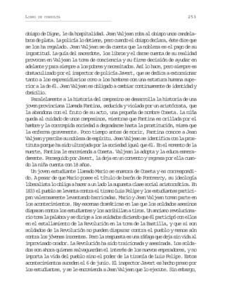 LIBRO

DE CONSULTA

253

obispo de Digne, le da hospitalidad. Jean Valjean roba al obispo unos candelab o d p a a L p l c al d t e e p r c a d e o i p d c a a é t d c q e
rs e lt. a oií o ein, eo uno l bso elr, se ie u
se los ha regalado. Jean Valjean se da cuenta que la nobleza es el pago de su
ingratitud. La guía del sacerdote, los libros y el darse cuenta de su realidad
provocan en Valjean la toma de conciencia y su firme decisión de ayudar en
adelante y para siempre a los pobres y necesitados. Así lo hace, pero siempre es
obstaculizado por el inspector de policía Javert, que se dedica a extorsionar
tanto a los expresidiarios como a los hombres con una estatura humana superior a la de él. Jean Valjean es obligado a cambiar continuamente de identidad y
dmclo
oiii.
Paralelamente a la historia del campesino se desarrolla la historia de una
joven provinciana llamada Fantina, seducida y violada por un aristócrata, que
la abandona con el fruto de su acto, una pequeña de nombre Coseta. La niña
queda al cuidado de unos campesinos, mientras que Fantina es orillada por el
hambre y la corrompida sociedad a degradarse hasta la prostitución, misma que
la enferma gravemente. Poco tiempo antes de morir, Fantina conoce a Jean
Valjean y percibe su nobleza de espíritu. Jean Valjean se identifica con la prostituta porque ha sido ultrajada por la sociedad igual que él. En el momento de la
muerte, Fantina le encomienda a Coseta. Valjean la adopta y la educa esmeradamente. Perseguido por Javert, la deja en un convento y regresa por ella cuando la niña cuenta con 18 años.
Un joven estudiante llamado Mario se enamora de Coseta y es correspondido. A pesar de que Mario posee el título de barón de Pontmercy, su ideología
l b r l s al o l g ah c rau l d l s p e t c a es c a a i t c á i a E
ieait o bia ae n ao a uusa ls oil rsortc. n
1833 el pueblo se levanta contra el tirano Luis Felipe y los estudiantes participan valerosamente levantando barricadas. Mario y Jean Valjean toman parte en
los acontecimientos. Hay escenas dramáticas en las que los soldados asesinos
d s a a c n r l se t d a t syl sa r b l a at r s U a c a or v l c o a
iprn ota o suine o ciiln io. n nin eouinr ot m l p l b ays d r g al ss l a o d c e d q eé p r i i óc ne l s
i oa a aar e iie o odds iino u l atcp o lo
en el estallamiento de la Revolución en la toma de la Bastilla, y que si son
soldados de la Revolución no pueden disparar contra el pueblo y menos aún
c n r l sj v n si o e t s P r l r s u s ae u ar f g q ed j s nv d a
ota o óee ncne. eo a epet s n áaa u ea i ia l
improvisado orador. La Revolución ha sido traicionada y asesinada. Los soldados son ahora quienes salvaguardan el interés de los nuevos emperadores, y no
importa la vida del pueblo sino el poder de la tiranía de Luis Felipe. Estos
acontecimientos suceden el 6 de junio. El inspector Javert es hecho preso por
los estudiantes, y se le encomienda a Jean Valjean que lo ejecute. Sin embargo,

 