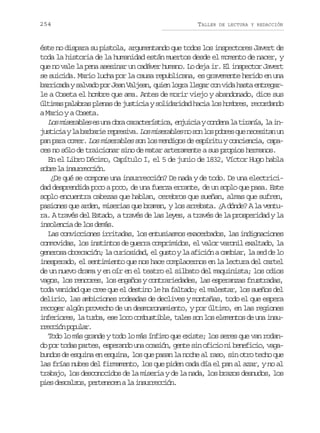 254

TALLER

DE LECTURA Y REDACCIÓN

éste no dispara su pistola, argumentando que todos los inspectores Javert de
toda la historia de la humanidad están muertos desde el momento de nacer, y
que no vale la pena asesinar un cadáver humano. Lo deja ir. El inspector Javert
se suicida. Mario lucha por la causa republicana, es gravemente herido en una
b r i a ays l a op rJ a V l e n q i nl g al e a c nv d h s ae t e a arcd avd o en aja, ue or lgr o ia at nrgr
le a Coseta el hombre que ama. Antes de morir viejo y abandonado, dice sus
últimas palabras plenas de justicia y solidaridad hacia los hombres, recordando
a Mario y a Coseta.
L sm s r b e e u ao r c r c e í t c ,e j i i yc n e al t r n a l i o ieals s n ba aatrsia nuca odn a iaí, a n
j s i i yl b r a i r p e i a L sm s r b e n s nl sp b e q en c s t nu
utca a abre ersv. o ieals o o o ors u eeia n
pan para comer. Los miserables son los mendigos de espíritu y conciencia, capaces no sólo de traicionar sino de matar arteramente a sus propios hermanos.
En el Libro Décimo, Capítulo I, el 5 de junio de 1832, Víctor Hugo habla
s b el i s r e c ó .
or a nurcin
¿De qué se compone una insurrección? De nada y de todo. De una electricidad desprendida poco a poco, de una fuerza errante, de un soplo que pasa. Este
soplo encuentra cabezas que hablan, cerebros que sueñan, almas que sufren,
pasiones que arden, miserias que braman, y los arrebata. ¿A dónde? A la ventura. A través del Estado, a través de las leyes, a través de la prosperidad y la
insolencia de los demás.
Las convicciones irritadas, los entusiasmos exacerbados, las indignaciones
conmovidas, los instintos de guerra comprimidos, el valor varonil exaltado, la
generosa obcecación; la curiosidad, el gusto y la afición a cambiar, la sed de lo
inesperado, el sentimiento que nos hace complacernos en la lectura del cartel
de un nuevo drama y en oír en el teatro el silbato del maquinista; los odios
vagos, los rencores, los engaños y contrariedades, las esperanzas frustradas,
toda vanidad que cree que el destino le ha faltado; el malestar, los sueños del
delirio, las ambiciones rodeadas de declives y montañas, todo el que espera
recoger algún provecho de un desmoronamiento, y por último, en las regiones
inferiores, la turba, ese loco combustible, tales son los elementos de una insurecó pplr
rcin oua.
Todo lo más grande y todo lo más ínfimo que existe; los seres que van rodando por todas partes, esperando una ocasión, gente sin oficio ni beneficio, vagabundos de esquina en esquina, los que pasan la noche al raso, sin otro techo que
las frías nubes del firmamento, los que piden cada día el pan al azar, y no al
trabajo, los desconocidos de la miseria y de la nada, los brazos desnudos, los
p e d s a z s p r e e e al i s r e c ó .
is eclo, etncn a nurcin

 