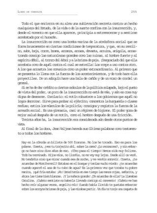 LIBRO

DE CONSULTA

255

Todo el que encierra en su alma una sublevación secreta contra un hecho
cualquiera del Estado, de la vida o de la suerte confina con la insurrección, y,
desde el momento en que ella aparece, principia a estremecerse y a sentirse
arrebatado por el huracán.
La insurrección es como una bomba marina de la atmósfera social que se
forma bruscamente en ciertas condiciones de temperatura, y que, en su remolin ,s b ,b j ,c r e b a a a r n a a r s ,d v s a a r i a a i u l ,a r s
o ue aa or, rm, rac, raa eat, run, nqia ratrando consigo las naturalezas grandes como las ruinas, al hombre fuerte y al
e p r t d b l a t o c d lá b lyal b i n d p j .¡ e g a i d d lq ee l
síiu éi, l rno e ro
a rza e aa Dsrcao e u la
arrebata como de aquél contra el cual se estrella! Los rompe a uno contra otro.
A los que arrastra les comunica como un poder extraordinario. Al primero que
se presenta lo llena con la fuerza de los acontecimientos, y de todo hace ella
proyectiles. De un adoquín hace una bala de cañón y de un mozo de cordel un
gnrl
eea.
S s h d d rc é i oac e t so á u o d l p l t c s l p d ,b j e p n o
i e a e a rdt iro rcls e a oíia oaaa ao l ut
de vista del poder, un poco de la insurrección no está de más, y aún es cosa muy
digna de desearse. Corolario: el motín robustece a los gobiernos que aquél no
logra derrocar. Sirve para probar al ejército; concentra la burguesía o clases
medias; estira los músculos de la policía; consigna y registra la fuerza de la
armazón social. Es una gimnasia, casi un régimen de higiene. El poder goza de
mejor salud después de un motín, como el hombre después de una fricción.
Treinta años ha, la insurrección era considerada aún desde otros puntos de
vsa
it.
Al final de la obra, Jean Valjean hereda sus últimas palabras como testamento a todos los hombres.
Hay en la cómoda un billete de 500 francos. No los he tocado. Eso es para los
pobres. Coseta, ¿ves tu trajecito ahí, sobre la cama? ¿Lo reconoces?, y sin embargo no hace sino diez años de eso. ¡Cómo pasa el tiempo! Hemos sido muy felices.
Todo ha terminado. Hijos míos, no lloréis, no me voy muy lejos. Desde allí os veré.
No tendréis sino que mirar cuando sea de noche, y me veréis sonreír. Coseta, ¿te
acuerdas de Montfermeil? Estabas en el bosque y tenías mucho miedo: ¿te acuerdas
cuando agarré el asa de tu cubo de agua? Es la primera vez que tocaba tu pobre
manita, ¡qué fría estaba! ¡Ah! Usted tenía en ese tiempo las manos rojas, señorita, y
ahora las tiene bien blancas. ¡Y la muñeca grande! ¿Te acuerdas de ella? La llamabas
Catalina. ¡Cuánto sentiste no haberla llevado contigo al convento! ¡Cuánto me has
hecho reír algunas veces, angelito mío! Cuando había llovido te gustaba embarcar
s b el sa r y sb i n sd p j ,yl sm r b sp r i .U d at t a eu ar q e ad
or o roo rza e aa a iaa atr n í e rj n aut e

 