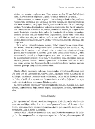 256

TALLER

DE LECTURA Y REDACCIÓN

mimbre y un volante con plumas amarillas, azules, verdes. Tú has olvidado todo
esto, ¡qué viva eras de pequeñita! Jugabas. Te ponías cerezas en las orejas…
Todas esas cosas pertenecen al pasado. Las selvas por donde se ha pasado con
vuestra niña, los árboles bajo los cuales nos hemos paseado, los conventos en los que
nos hemos escondido, los juegos, las alegres risas de la infancia, todo eso es ya
sombra. Yo me había imaginado que todo eso me pertenecía. Esa fue mi tontería.
Los Thénardier han sido malos. Es preciso perdonarlos. Coseta, ha llegado el momento de decirte el nombre de tu madre. Se llamaba Fantina. Retén ese nombre:
Fantina. Ponte de rodillas cuantas veces lo pronuncies. Sufrió mucho. Te ha amado
mucho. Ella tuvo en desgracia todo lo que tú tienes en felicidad. Así son los repartos
d D o .E l e t a l a r b ,n sv at d s ye m d od s sg a d se t e l s s b
e is la sá lá ria o e oo, n ei e u rne srla, ae
l q eh c .
o u ae
Voy a partir, hijos míos. Amaos siempre. No hay cosa mejor que esa en el mundo: amarse. De vez en cuando pensaréis en el pobre viejo que ha muerto aquí. ¡Oh,
Coseta mía! No ha sido por mi culpa si no te he visto durante todo este tiempo
pasado. Eso me desgarraba el corazón: yo iba hasta la esquina de tu calle, y debía
causar un efecto curioso a la gente que me veía pasar, estaba como loco, una vez
he s l d h s a s n s m r r . H j s m o , y n v o c a o t n a a n a g n s c s s q e
aio at i obeo io ís a o e lr, eí ú lua oa u
deciros, pero es lo mismo. Pensad un poco en mí, sois seres benditos. No sé lo
que tengo, veo una luz. Acercaos más. Me muero dichoso. Dadme vuestras queridas
cabezas, para que ponga sobre ellas mis manos.

Coseta y Mario cayeron de rodillas, trastornados, ahogados en lágrimas, cada
uno bajo una de las manos de Jean Valjean. Aquellas manos augustas no se
movían ya. Estaba con la cabeza caída hacia atrás, la luz de las dos velas en sus
candeleros le iluminaba; su rostro blanco miraba al cielo; dejaba a Coseta y a
Mario cubrir de besos sus manos. Estaba muerto.
La noche no tenía estrellas y era profundamente oscura. Sin duda que, en la
sombra, algún inmenso ángel estaba en pie, desplegadas las alas, esperando el
am.
la

Edgar Allan Poe
Quien representa el más extraordinario espíritu romántico en la más alta dimensión, es Edgar Allan Poe. No como algunos afirman, el Romanticismo
decae, sino como otros plenamente convencidos de que, con este autor, el Romanticismo llega a su más alto grado.
Los Estados Unidos se formaron como resultado de su guerra de independencia, aunque realmente siguieron dependiendo de los países europeos. El

 