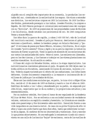 LIBRO

DE CONSULTA

257

algodón era el renglón más importante de su economía, lo producían los estados del sur, cimentados en la esclavitud de los negros. Con miras a extender
sus dominios, los esclavistas compran en 1803 la Louisiana. En 1818 los Estados Unidos, pretextando perseguir a los indios, invaden Florida y la compran a
España. En 1823 Monroe protege el colonialismo norteamericano del europeo
con su “doctrina”. En 1839 se posesionan de las propiedades rusas de Nicolás
I en California, donde estaban los yacimientos de oro. En 1845 conquistan
Texas y atacan México.
Dos años dura la guerra de rapiña, y roban 2 400 000 km2; más de la mitad
del territorio nacional. Invaden el país por Veracruz, destierran al gobierno
mexicano a Querétaro, ondean la bandera yanqui en Palacio Nacional y “pagan” 15 millones de pesos por Nuevo México, Arizona y California. En el siglo
X X invaden “políticamente” China y Japón y en su patria reprimen la tentativa
I
marxista de formar un partido. Viene la guerra de secesión de los esclavistas del
s rc n r l sa a a i d sd ln r e V n ee n r e L se c a o s nl b r d s
u ota o slrao e ot. ec l ot. o slvs o ieao,
pero no les dan tierras, y los fuerzan a trabajar en las mismas plantaciones con
sueldos miserables. Su situación no cambia.
A fines del siglo XIX Estados Unidos, entra a la etapa imperialista. Los
multimillonarios insolentes gobiernan el país. En agosto de 1945 dejan caer la
bomba atómica en Hiroshima, asesinando millares de ancianos, mujeres y niños. Todavía siguen muriendo por el efecto de las radiaciones; los niños nacen
deformes. Crimen únicamente comparable a la masacre e incineración de 10
millones de judíos por los soldados de Hitler.
Éstas son las condiciones sociales que, en parte, le toca vivir a Edgar Allan
Poe, nacido el 19 de enero de 1809 en Boston y muerto a los 40 años en 1849.
Huérfano de madre a los 3 años y abandonado por su padre, es amparado por
John Allan, negociante que le da su nombre y le proporciona estudios y una
e t n ab b i t c .
xes iloea
Por su carácter rebelde, Poe tiene el honor de ser expulsado de la Academia
Militar de West Point. Poe se enfrenta a una sociedad carente de verdaderos
valores, contraria a su espíritu creador y humanista. La literatura es considerada como pasatiempo y Poe únicamente sabe escribir. Desvalido frente a esa
vida languidece en una miseria mortal. Se casa con su prima Virginia de sólo 14
años y logra una unión fuerte que dura diez años, hasta que sobreviene la muerte de su esposa. El carácter de Poe es introvertido y misterioso. Dice y escribe
lo que piensa abiertamente. En una madrugada lo encuentran tirado sin conocimiento en una calle de los barrios “bajos” de marineros, cerca de los muelles de

 