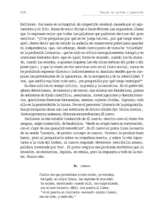 258

TALLER

DE LECTURA Y REDACCIÓN

Baltimore. Poe muere en un hospital de congestión cerebral causada por el agotamiento y el frío. Antes de morir dirige a Sarah Whitman las siguientes líneas
que lo expresan mejor que todas las palabras que pudieran decirse del gran
escritor: “¿Y me preguntas por qué se me juzga tan mal, por qué tengo enemigos?… Baste decir que he tenido la audacia de conservarme pobre para guardar
mi independencia –que, sin embargo, desde cierto punto de vista he ‘triunfado’
en la profesión literaria–, que he sido un crítico escrupulosamente íntegro y en
ocasiones bastante duro —que en igual forma he atacado, cuando los he atacado, cuando los atacaba, a quienes ocupaban las más altas esferas del poder o del
prestigio—, y que lo mismo en mis escritos como en el trato social, nunca me
he prohibido expresar directa o indirectamente el absoluto desdén que me inspiran las pretensiones de la ignorancia, de la arrogancia y de la imbecilidad. Y
vos, que sabéis muy bien todo esto, ¿me preguntáis por qué tengo enemigos?”
Su obra cultiva el ensayo crítico, la poesía y la narrativa. Es el padre del
g n r d t c i e c ,d m s e i yd t r o ;s sr l t ss nf n á t c s p e o
éeo eetvso e itro e err u eao o atsio, lns
de ambientes de fondo científico, asesinatos, investigaciones y descubrimient s a a i i n sf m n n sf n a m l s a a t s m j r sl v d s h p o i ,t d
o, prcoe eeia atsae, mne, uee íia, inss oo
e l e l p o i i a d l l c r .P ee e p e u s rl t r r od l p i u a r a
lo n a rxmdd e a oua o s l rcro ieai e a sqití.
Sus principales obras son Las aventuras de Arturo Gordon Pyn (única novela),
C e t sg o e c sya a e c s H s o i se t a r i a i syE c e v .
uno rtso rbso, itra xrodnra l uro
Incluimos la más notable traducción de El cuervo, escrito como el mismo Poe
a e u a s g nt a u c ó ,d B u e a r ,“ e d s o i e h s as t r i a i n
sgr, eú rdcin e adlie dse u rgn at u emncó,
con el rigor de una operación matemática”. En El cuervo el poeta llora la muerte
de su amada “Leonora, de pronto irrumpe un cuervo. Primero le produce buen
humor, pero al preguntarle sobre su compañera muerta, y sobre lo más importante a la vida del hombre, el cuervo responde: Nevermore (estribillo sonoro,
palabra inventada por Poe). El poeta respira esa profunda atmósfera que lo
envuelve, se encoleriza, implora, se rebela, pero la respuesta a todo es la misma: Nunca más.
EL

CUERVO

Cierta vez que promediaba triste noche, yo evocaba,
f t g d ,e v e o l b o ,l sl y n a d o r e a .
aiao n ijs irs a eeds e ta dd
Ya cejaba, dormitando: cuando allá, con toque blando,
c nu r c i c e t ,d b l am p e t o l a a .
o n oe niro éi, i ura í lmr
“–A mi puerta un visitante –murmuré– siento llamar;
eso es todo, y nada más.”

 