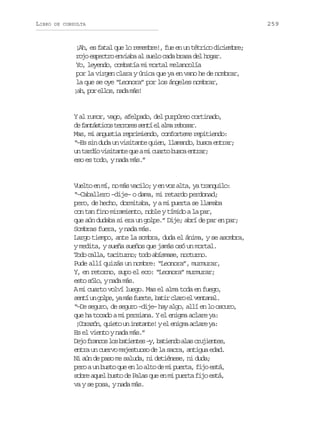 LIBRO

DE CONSULTA

¡Ah, es fatal que lo remembre!, fue en un tétrico diciembre;
rojo espectro enviaba al suelo cada brasa del hogar.
Yo, leyendo, combatía mi mortal melancolía
por la virgen clara y única que ya en vano he de nombrar,
la que se oye “Leonora” por los ángeles nombrar,
¡ h p re l s n d m s
a, o lo, aa á!

Y al rumor, vago, afelpado, del purpúreo cortinado,
d f n á t c st r o e s n íe a m r b s r
e atsio errs et l la eoa.
Mas, mi angustia reprimiendo, conforteme repitiendo:
“–Es sin duda un visitante quien, llamando, busca entrar;
u t r í v s t n eq eam c a t b s ae t a ;
n ado iiat u i uro uc nrr
eso es todo, y nada más.”

Vuelto en mí, no más vacilo; y en voz alta, ya tranquilo:
“–Caballero –dije– o dama, mi retardo perdonad;
pero, de hecho, dormitaba, y a mi puerta se llamaba
con tan fino miramiento, noble y tímido a la par,
que aún dudaba si era un golpe.” Dije; abrí de par en par;
Sombras fuera, y nada más.
Largo tiempo, ante la sombra, duda el ánima, y se asombra,
y medita, y sueña sueños que jamás osó un mortal.
Todo calla, taciturno; todo abísmase, nocturno.
Pude allí quizás un nombre: “Leonora”, murmurar,
Y, en retorno, supo el eco: “Leonora” murmurar;
esto sólo, y nada más.
A mi cuarto volví luego. Mas el alma toda en fuego,
s n íu g l e y m sf e t ,b t rc a oe v n a a .
et n op, a á ure ai lr l etnl
“–De seguro, de seguro –dije– hay algo, allí en lo oscuro,
que ha tocado a mi persiana. Y el enigma aclare ya:
¡ o a ó ,q i t u i s a t !ye e i m a l r y :
Crzn ueo n ntne l nga cae a
Es el viento y nada más.”
D j f a c sl sb t e t s– ,b t e d a a c u i n e ,
eo rno o aine y aino ls rjets
entra un cuervo majestuoso de la sacra, antigua edad.
Ni aún de paso me saluda, ni detiénese, ni duda;
pero a un busto que en lo alto de mi puerta, fijo está,
sobre aquel busto de Palas que en mi puerta fijo está,
va y se posa, y nada más.

259

 