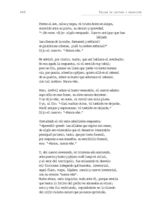 260

TALLER

DE LECTURA Y REDACCIÓN

F e t a a e c l ayn g a m t i t á i os a e r ,
rne l v, av er, i rse nm e lga
sonreído ante su porte, su decoro y gravedad.
“–¡No eres –dije– algún menguado. Cuervo antiguo que has
[dejado
l sr b r sd l n c e f n a m lys ñ r a !
a iea e a oh, atsa eoil
e p u ó i a r b r s ¿ u lt n m r s ñ r a ?
n ltncs iea, cá u obe eoil”
Dijo el cuervo: “–Nunca más.”
Me admiró, por cierto, mucho, que así hablara el avechucho.
No era aguda la respuesta, ni el sentido muy cabal;
pero en fin, pensar es llano que jamás viviente humano
v o p rg a i ,ab s i op j r ,q i t a l e e c b z l
i, o rca eta áao ueo lá n l aea
de su puerta, sobre un busto que adornara el cabezal.
con tal nombre: Nunca más.
Pero, inmóvil sobre el busto venerable, el cuervo adusto
supo sólo en esa frase, su alma oscura derramar.
Y no dijo más, en suma, ni movió una sola pluma.
Y yo, al fin: “–Cual muchos otros, tú también me dejarás.
Perdí amigos y esperanzas: tú también me dejarás.”
Dijo el cuervo: “–Nunca más.”
Conturbado al oír esta cabalísima respuesta:
“–Aprendió –pensé– las sílabas que repite sin cesar,
de algún amo miserable que el desastre inexorable
p r i u óy t n o t n o q ep rt e of n r l
esgi a at, at, u o rn uea,
p rr s o s as se s e o ,s e t i i l f n r l
o epno u nuñs u srblo uea,
era: “–Nunca, nunca más.”
Y, del cuervo reverendo, mi tristeza aún sonriendo,
ante puerta y busto y pájaro rodé luego mi sitial,
y al amor del terciopelo, fue enlazando mi desvelo
mil ficciones indagando qué buscaba, inmemorial,
aquel flaco, torpe, lúgubre, rancio y cuervo inmemorial,
con su eterno “nunca más”.
Mucho ahora, esto inquiría; mudo ante él, porque sentía
que hasta lo íntimo del pecho me abrasaba su mirar;
esto y más fui meditando, reposándome en lo blando
del cojín violeta oscuro que ya nunca oprimirás,

 