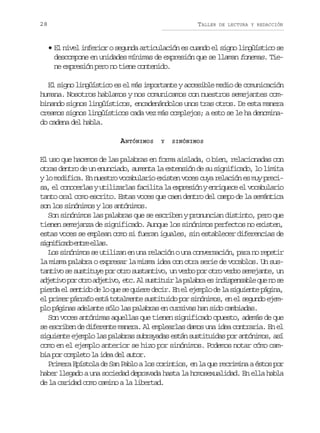 28

TALLER

DE LECTURA Y REDACCIÓN

• El nivel inferior o segunda articulación es cuando el signo lingüístico se
descompone en unidades mínimas de expresión que se llaman fonemas. Tiene expresión pero no tiene contenido.
El signo lingüístico es el más importante y accesible medio de comunicación
humana. Nosotros hablamos y nos comunicamos con nuestros semejantes combinando signos lingüísticos, encadenándolos unos tras otros. De esta manera
creamos signos lingüísticos cada vez más complejos; a esto se le ha denominado cadena del habla.
A NTÓNIMOS

Y

SINÓNIMOS

El uso que hacemos de las palabras en forma aislada, o bien, relacionadas con
otras dentro de un enunciado, aumenta la extensión de su significado, lo limita
y lo modifica. En nuestro vocabulario existen voces cuya relación es muy precisa, el conocerlas y utilizarlas facilita la expresión y enriquece el vocabulario
tanto oral como escrito. Estas voces que caen dentro del campo de la semántica
son los sinónimos y los antónimos.
Son sinónimos las palabras que se escriben y pronuncian distinto, pero que
tienen semejanza de significado. Aunque los sinónimos perfectos no existen,
estas voces se emplean como si fueran iguales, sin establecer diferencias de
s g i i a oe t ee l s
infcd nr la.
Los sinónimos se utilizan en una relación o una conversación, para no repetir
la misma palabra o expresar la misma idea con otra serie de vocablos. Un sustantivo se sustituye por otro sustantivo, un verbo por otro verbo semejante, un
a j t v p ro r a j t v ,e c A s s i u rl p l b ae i d s e s b eq en s
deio o to deio t. l utti a aar s nipnal u o e
p e d e s n i od l q es q i r d c r E e e e p od l s g i n ep g n ,
ira l etd e o u e uee ei. n l jml e a iuet áia
el primer párrafo está totalmente sustituido por sinónimos, en el segundo ejemplo páginas adelante sólo las palabras en cursivas han sido cambiadas.
Son voces antónimas aquellas que tienen significado opuesto, además de que
se escriben de diferente manera. Al emplearlas damos una idea contraria. En el
siguiente ejemplo las palabras subrayadas están sustituidas por antónimos, así
como en el ejemplo anterior se hizo por sinónimos. Podemos notar cómo cambia por completo la idea del autor.
Primera Epístola de San Pablo a los corintios, en la que recrimina a éstos por
haber llegado a una sociedad depravada hasta la homosexualidad. En ella habla
de la caridad como camino a la libertad.

 