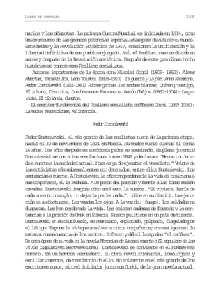 LIBRO

263

DE CONSULTA

narios y los déspotas. La primera Guerra Mundial es iniciada en 1914, como
único recurso de las grandes potencias imperialistas para dividirse el mundo.
Este hecho y la Revolución Soviética de 1917, ocasionan la unificación y la
libertad definitiva de ese pueblo sojuzgado. Así, el Realismo ruso se divide en
antes y después de la Revolución soviética. Después de este grandioso hecho
histórico se conoce como Realismo socialista.
Autores importantes de la época son: Nikolai Gogol (1809- 1852): Almas
M e t s T r s B l a. L ó T l t i ( 8 8 1 1 ) L g e r y l p z A n K r n n .
ura, aa ub en oso 12-90: a ura a a, na aeia
F d rD s o e s i( 8 1 1 8 )P b e g n e , L sn c e b a c s,C i e yc s i o,
eo otivk 12-81 ors ets a ohs lna rmn atg
El idiota, Demonios, Los hermanos Karamazov. Antón Chéjov (1860-1904): La gav o a E t oV n a C e t s
it, l í ai, uno.
El escritor fundamental del Realismo socialista es Máximo Gorki (1869-1936):
L mde Nrains M ifni.
a ar, arcoe, i naca

F d rD s o e s i
eo otivk
Fedor Dostoievski, el más grande de los realistas rusos de la primera etapa,
nació e1 30 de noviembre de 1821 en Moscú. Su madre murió cuando él tenía
16 años. Dos años después su autócrata padre es asesinado. En plena juventud
Dostoievski se une a los revolucionarios en 1849 y declaran: “Hemos condenado a muerte a la sociedad actual. Hora es ya de ejecutar el veredicto.” Veinte de
los activistas más sobresalientes son detenidos, entre ellos Dostoievski. Los
sentencian a muerte. A Dostoievski le ofrecen perdonarle la vida si traiciona a
sus compañeros, él la rechaza. A 20 pasos del paredón y frente a las fosas recién
cavadas, Dostoievski imagina cómo será eso: la muerte. “Si viviera, haría de
cada momento un siglo, no dejaría perder nada…”, (dice en su diario). La ejecución va a efectuarse. Les vendan los ojos. A la voz de: ¡fuego!, los soldados no
disparan. Les han perdonado la vida. Les colocan cadenas de forzado y lo sentencian a la prisión de Omsk en Siberia. Presos políticos en un país de tiranía.
Dostoievski en su cautiverio, es amenazado, explotado, golpeado, flagelado por
el látigo. Expone la vida para salvar a otros compañeros; en castigo casi lo
matan a consecuencia de los azotes. Enfermo y débil lo apodan “el cadáver”.
D e t é o ad s v d e l n v l M m r a d l c s m e t oE s p l r d l s
e sa pc e u ia s a oea eois e a aa ura l euco e o
vivos (Zapiskiyzt Bertvavo Doma). Dostoievski se convierte en el hombre más
humano. En un hombre verdadero. Su obra revolucionaria, ideológica y
estilísticamente, da testimonio de ello. No solamente es el más grande de los
escritores rusos, sino el iniciador junto con Gorki, de la gran novela actual.

 