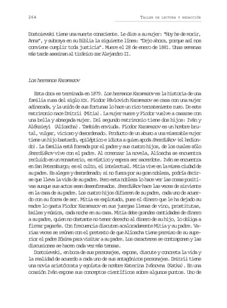 264

TALLER

DE LECTURA Y REDACCIÓN

Dostoievski tiene una muerte consciente. Le dice a su mujer: “Hoy he de morir,
Anna”, y subraya en su Biblia la siguiente línea: “Dejo ahora, porque así nos
conviene cumplir toda justicia”. Muere el 28 de enero de 1881. Unas semanas
m st r ea e i a a t r n c z rA e a d oI .
á ad ssnn l iáio a ljnr I

Los hermanos Karamazov
Esta obra es terminada en 1879. Los hermanos Karamazov es la historia de una
familia rusa del siglo XIX. Fiodor Pávlovich Karamazov se casa con una mujer
adinerada, y la unión de sus fortunas lo hace un rico terrateniente ruso. De este
matrimonio nace Dmitrii (Mitia). La mujer muere y Fiodor vuelve a casarse con
una bella y abnegada mujer. Del segundo matrimonio tiene dos hijos: Iván y
Aléksieyi (Alíoscha). También enviuda. Fiodor Karamazov es un hombre brutal, vulgar, vicioso y desordenado. Producto de un abuso a una miserable mujer
tiene un hijo bastardo, epiléptico e idiota a quien apoda Smerdiákov (el hediondo). La familia está formada por el padre y sus cuatro hijos, de los cuales sólo
Smerdiákov vive con el padre. Al comenzar la novela, Alíoscha se encuentra
recluido en un monasterio, es místico y espera ser sacerdote. Iván se encuentra
en San Petersburgo; es el culto, el intelectual. Mitia vive en la misma ciudad de
su padre. Es alegre y desordenado; si no fuera por su gran nobleza, podría decirse que lleva la vida de su padre. Pero esta nobleza lo hace ver las cosas positivas aunque sus actos sean desenfrenados. Smerdiákov hace las veces de sirviente
en la casa de su padre. Los cuatro hijos difieren de su padre, cada uno de acuerdo con su forma de ser. Mitia es explotado, pues el dinero que le ha dejado su
madre lo gasta Fiodor Karamazov en sus juergas llenas de vino, prostitutas,
bailes y música, cada noche en su casa. Mitia debe grandes cantidades de dinero
a su padre, quien no obstante no tener derecho al dinero de su hijo, lo obliga a
firmar pagarés. Con frecuencia discuten acaloradamente Mitia y su padre. Varias veces se reúnen con el pretexto de que Alíoscha tiene permiso de su superior el padre Zósima para visitar a su padre. Los caracteres se contraponen y las
discusiones se hacen cada vez más tensas.
Dostoievski, en boca de sus personajes, expone, discute y concreta la vida y
la realidad de acuerdo a cada uno de sus antagónicos personajes. Dmitrii tiene
una novia aristócrata y egoísta de nombre Katerina Ivánovna (Katka). En una
ocasión Iván expone sus conceptos científicos sobre algunos puntos. Uno de

 