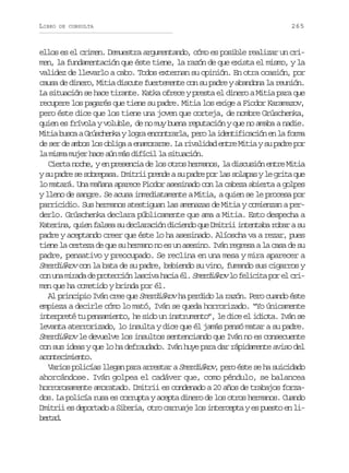 LIBRO

DE CONSULTA

265

ellos es el crimen. Demuestra argumentando, cómo es posible realizar un crimen, la fundamentación que éste tiene, la razón de que exista el mismo, y la
validez de llevarlo a cabo. Todos externan su opinión. En otra ocasión, por
causa de dinero, Mitia discute fuertemente con su padre y abandona la reunión.
La situación se hace tirante. Katka ofrece y presta el dinero a Mitia para que
recupere los pagarés que tiene su padre. Mitia los exige a Fiodor Karamazov,
pero éste dice que los tiene una joven que corteja, de nombre Grúschenka,
quien es frívola y voluble, de no muy buena reputación y que no amaba a nadie.
Mitia busca a Grúschenka y logra encontrarla, pero la identificación en la forma
de ser de ambos los obliga a enamorarse. La rivalidad entre Mitia y su padre por
la misma mujer hace aún más difícil la situación.
Cierta noche, y en presencia de los otros hermanos, la discusión entre Mitia
y su padre se sobrepasa. Dmitrii prende a su padre por las solapas y le grita que
lo matará. Una mañana aparece Fiodor asesinado con la cabeza abierta a golpes
y lleno de sangre. Se acusa inmediatamente a Mitia, a quien se le procesa por
parricidio. Sus hermanos atestiguan las amenazas de Mitia y comienzan a perderlo. Grúschenka declara públicamente que ama a Mitia. Esto despecha a
Katerina, quien falsea su declaración diciendo que Dmitrii intentaba robar a su
padre y aceptando creer que éste lo ha asesinado. Alíoscha va a rezar, pues
tiene la certeza de que su hermano no es un asesino. Iván regresa a la casa de su
padre, pensativo y preocupado. Se reclina en una mesa y mira aparecer a
Smerdiákov con la bata de su padre, bebiendo su vino, fumando sus cigarros y
con una mirada de protección lasciva hacia él. Smerdiákov lo felicita por el crimen que ha cometido y brinda por él.
Al principio Iván cree que Smerdiákov ha perdido la razón. Pero cuando éste
empieza a decirle cómo lo mató, Iván se queda horrorizado. “Yo únicamente
interpreté tu pensamiento, he sido un instrumento”, le dice el idiota. Iván se
levanta aterrorizado, lo insulta y dice que él jamás pensó matar a su padre.
Smerdiákov le devuelve los insultos sentenciando que Iván no es consecuente
con sus ideas y que lo ha defraudado. Iván huye para dar rápidamente aviso del
acontecimiento.
Varios policías llegan para arrestar a Smerdiákov, pero éste se ha suicidado
ahorcándose. Iván golpea el cadáver que, como péndulo, se balancea
horrorosamente amoratado. Dmitrii es condenado a 20 años de trabajos forzados. La policía rusa es corrupta y acepta dinero de los otros hermanos. Cuando
Dmitrii es deportado a Siberia, otro carruaje los intercepta y es puesto en libra.
etd

 