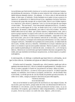 266

TALLER

DE LECTURA Y REDACCIÓN

Los problemas que Dostoievski plantea en la novela son esencialmente humanos,
son problemas de conciencia. Un hombre es autor material del crimen que todos los
demás hubieran deseado cometer. Sin embargo, lo lleva a cabo el más estrecho de
ideas, el más torpe: el hediondo. Fiodor Karamazov es el padre vicioso a quien no le
importa ni la educación ni el destino de sus hijos; representa los bajos instintos,
la escoria del grupo más corrupto de la colectividad. Dmitrii es el hombre impetuoso e impulsivo, pero abierto y generoso “como la víctima antigua de cuya sangre
vivían todos”. “Es como Rusia”, dice Dostoievski hablando de Dmitrii. Su embriaguez es como la embriaguez de la vida, en donde todo el mal y todo el bien pueden
conjugarse. Es sensual y desordenado, pero sabe el valor de un hombre. Iván es el
hombre ambicioso en sus ideas, que intenta conocer y experimentar todo, pero a
quien su propio egoísmo le niega no sólo todo ello sino también las afecciones y el
comprender a los demás. Alíoscha es el hombre bondadoso, inspirado en el más
puro misticismo, pero sin el más elemental sentido de la realidad y, sobre todo,
carente de la fuerza y la energía suficientes para enfrentarse a la vida y resolver
cualquier conflicto. Smerdiákov es el producto de la humillación, el hombre hecho de
servilismo, maldad, astucia y cobardía. Grúschenka es la mujer indolente que no
mide ni le interesa lo que sus actos puedan ocasionar. Mezcla el placer y el interés,
pero cuando es penetrada por el sentido del amor, se abraza a él, y a él dirige su
destino. Katerina es la aristócrata que hipócritamente obra bajo una aparente dignidad, pero que realmente es movida por sus prejuicios, su falso orgullo y su pobrez d eprt.
a e síiu

A continuación, el diálogo o confesión que hace Dmitrii a Alíoscha, en el
que le dice cómo es. Su hermano religioso se identifica plenamente con él.
Alíoscha resolvió aguardar. Comprendía que, efectivamente, puede que todo su
q e a e e t v e ea o aa l .M t au i s a t s q e óp n a i o h n a o l sc uhcr suis hr lí ii n ntne e ud estv, icds o o
dos en la mesa y apoyada la frente en las palmas de las manos. Ambos callaban.
—Alíoscha —dijo Mitia—, tú eres el único que no se burla. Yo habría querido
empezar… mi confesión… con el himno a la alegría, de Schiller: ¡An die Freude! Pero
no sé alemán, no sé más que eso de ¡An die Freude! No pienses que estoy borracho. El
coñac es el coñac, aunque yo necesito dos botellas para embriagarme…
YS l n e c r r o o
ieo l airj,
e s v c l n ea n .
n u aiat so
Pero yo no he bebido la cuarta parte de una botella ni soy tampoco Sileno. No
soy Sileno; pero soy fuerte, porque acabo de tomar una determinación definitiva.
Perdóname el retruécano, pues hoy debes perdonarme muchas cosas, no ya un
retruécano. No te apures, que no desvarío: hablo congruentemente, y en seguida iré
al grano. No me voy a sacar a un judío del alma. Espera: ¿cómo es eso?…

 
