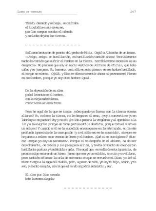 LIBRO

267

DE CONSULTA

Tímido, desnudo y salvaje, se ocultaba
e t o l d t e s sc v r a ,
l rgoia n u aens
por los campos erraba el nómada
ya o a a d j b l st e r s
slds eaa a ira…
… … … … … … … … … … … … … … …
Sollozos brotaron de pronto del pecho de Mitia. Cogió a Alíoscha de un brazo.
—¡Amigo, amigo, en humillación, en humillación también ahora! Terriblemente
mucho ha tenido que sufrir el hombre en la Tierra, terriblemente excesiva es su
desgracia. No pienses que soy un necio vestido de uniforme de oficial, que bebe
coñac y se juerguea. Yo, hermano, casi sólo en esto pienso: en ese hombre humillado,
si es que no miento. ¡Ojalá, y Dios me diera no mentir ahora ni pavonearme! Pienso
en ese hombre, porque yo soy otro hombre igual.

De la abyección de su alma
podrá levantarse el hombre,
c nl v e am d et e r ,
o a ij ar ira
como tierna alianza forme.
Pero he aquí de lo que se trata: ¿cómo puedo yo formar con la tierra eterna
alianza? Yo, no beso la tierra, no le desgarro el seno, ¿voy a convertirme yo en
labriego o en pastor? Voy y no sé: ¿he ido a parar a la vergüenza y al oprobio o a la
luz y a la alegría? ¡Porque en todas partes está la desdicha, porque todo el mundo es
un enigma! Y cuando a mí me ha sucedido encenagarme en la más honda, en la más
profunda ignominia de la corrupción (y a mí sólo eso me ha ocurrido), siempre me
he puesto a releer esos versos de Ceres y el hombre. ¿Qué si me corrigieron? ¡Nunca! Porque yo soy un Karamazov. Porque si me despeño en el abismo, ha de ser
derechamente, de cabeza y los pies para arriba, y hasta contento de caer en tan
humillante postura y teniéndolo a gala. Y he aquí que, en medio de esta ignominia, de
pronto salgo entonando un himno. Bueno que sea yo un maldito, un ruin y un villano,
pero también sé besar la orla de ese manto en que se envuelve mi Dios; yo iré al
mismo tiempo a la zaga del diablo, pero, a pesar de todo, yo soy tu hijo, Señor, y te
a o ys e t a e r a s nl q ee m n on p d í s b i t rys r
m, ino lgí, i a u l ud o ora ussi e.
El alma por Dios creada
bb l een aera
ee a tra lgí;
… … … … … … … … … … … … …

 
